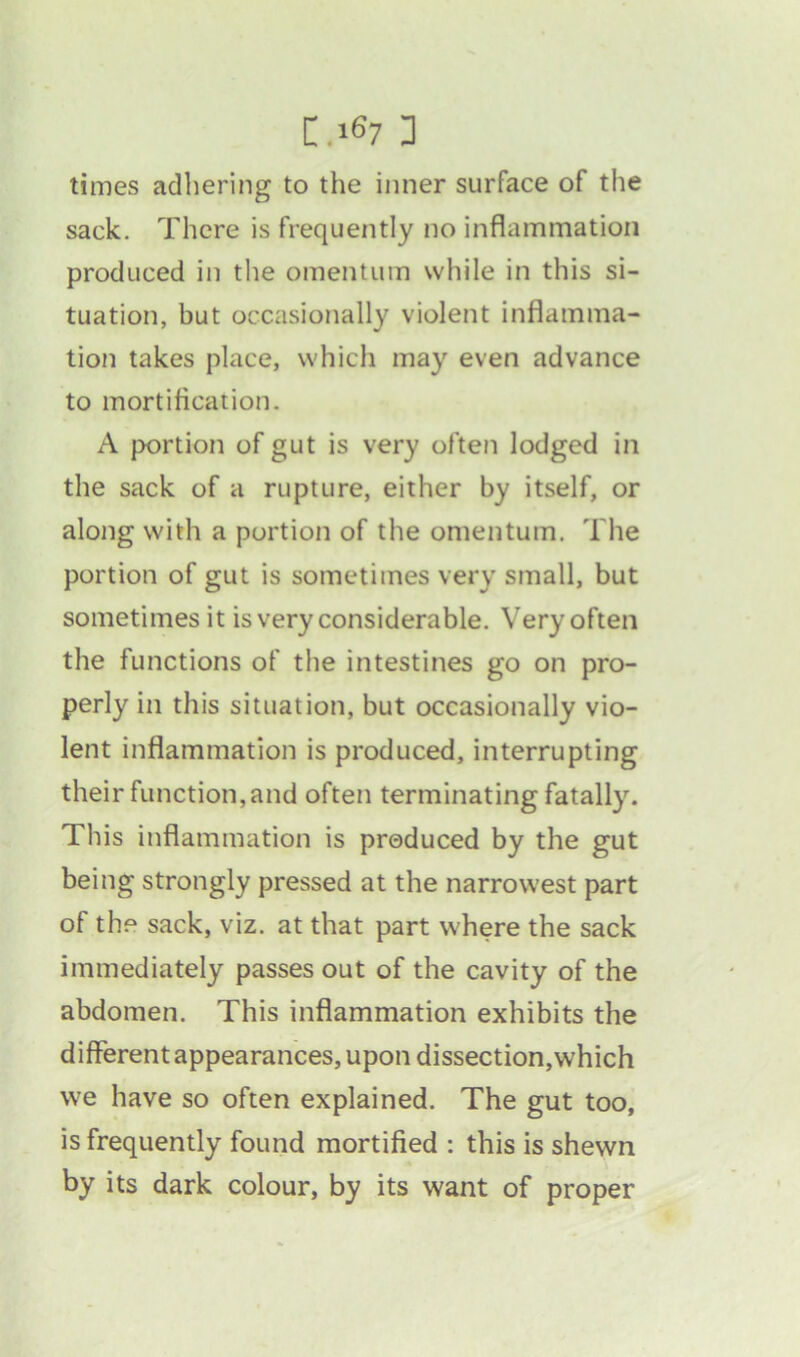 times adhering to the inner surface of the sack. There is frequently no inflammation produced in the omentum while in this si- tuation, but occasionally violent inflamma- tion takes place, which may even advance to mortification. A portion of gut is very often lodged in the sack of a rupture, either by itself, or along with a portion of the omentum. The portion of gut is sometimes very small, but sometimes it is very considerable. Very often the functions of the intestines go on pro- perly in this situation, but occasionally vio- lent inflammation is produced, interrupting their function,and often terminating fatally. This inflammation is produced by the gut being strongly pressed at the narrowest part of the sack, viz. at that part where the sack immediately passes out of the cavity of the abdomen. This inflammation exhibits the different appearances, upon dissection, which we have so often explained. The gut too, is frequently found mortified : this is shewn by its dark colour, by its want of proper