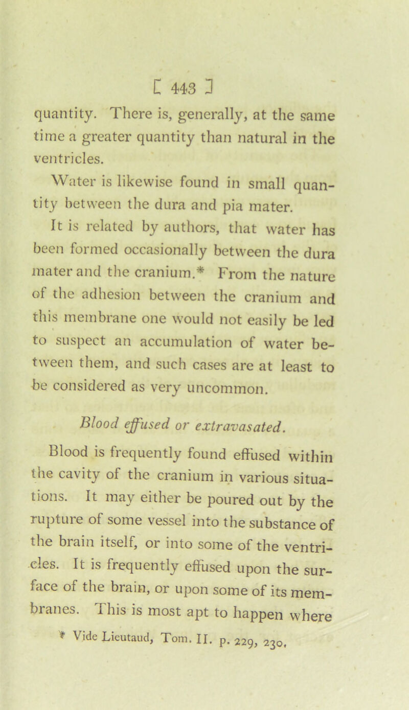 quantity. There is, generally, at the same time a greater quantity than natural in the ventricles. Water is likewise found in small quan- tity between the dura and pia mater. It is related by authors, that water has been formed occasionally between the dura mater and the cranium.* From the nature of the adhesion between the cranium and this membrane one would not easily be led to suspect an accumulation of water be- tween them, and such cases are at least to be considered as very uncommon. Blood effused or extravasated. Blood is frequently found effused within ihe cavity of the cranium in various situa- tions. It may either be poured out by the rupture of some vessel into the substance of the biain itself, or into some of the ventri- cles. It is frequently effused upon the sur- face of the brain, or upon some of its mem- branes. This is most apt to happen where * Vide Lieutaud, Tom. II. p. 229, 230,