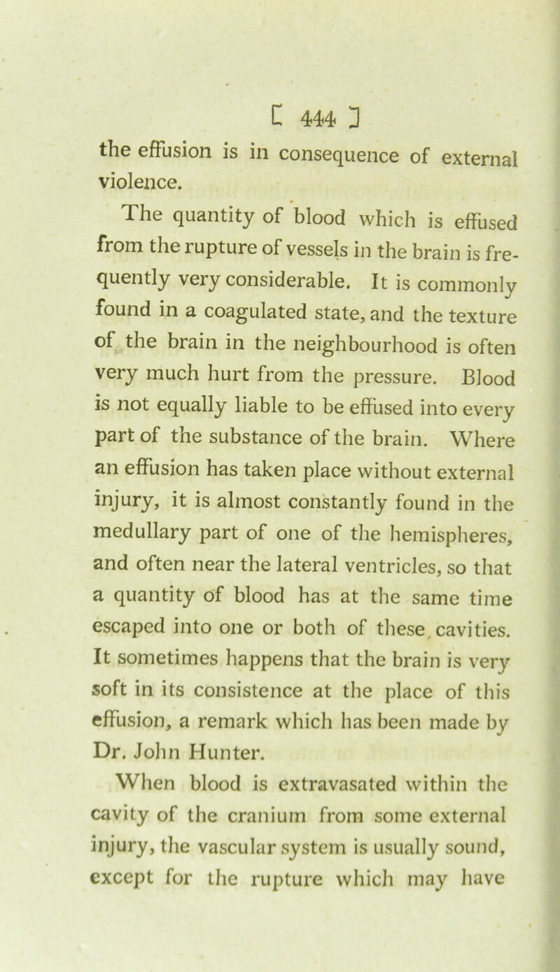 the effusion is in consequence of external violence. The quantity of blood which is effused from the rupture of vessels in the brain is fre- quently very considerable. It is commonly found in a coagulated state, and the texture of the brain in the neighbourhood is often very much hurt from the pressure. Blood is not equally liable to be effused into every part of the substance of the brain. Where an effusion has taken place without external injury, it is almost constantly found in the medullary part of one of the hemispheres, and often near the lateral ventricles, so that a quantity of blood has at the same time escaped into one or both of these cavities. It sometimes happens that the brain is very soft in its consistence at the place of this effusion, a remark which has been made by Dr. John Hunter. When blood is extravasated within the cavity of the cranium from some external injury, the vascular system is usually sound, except for the rupture which may have