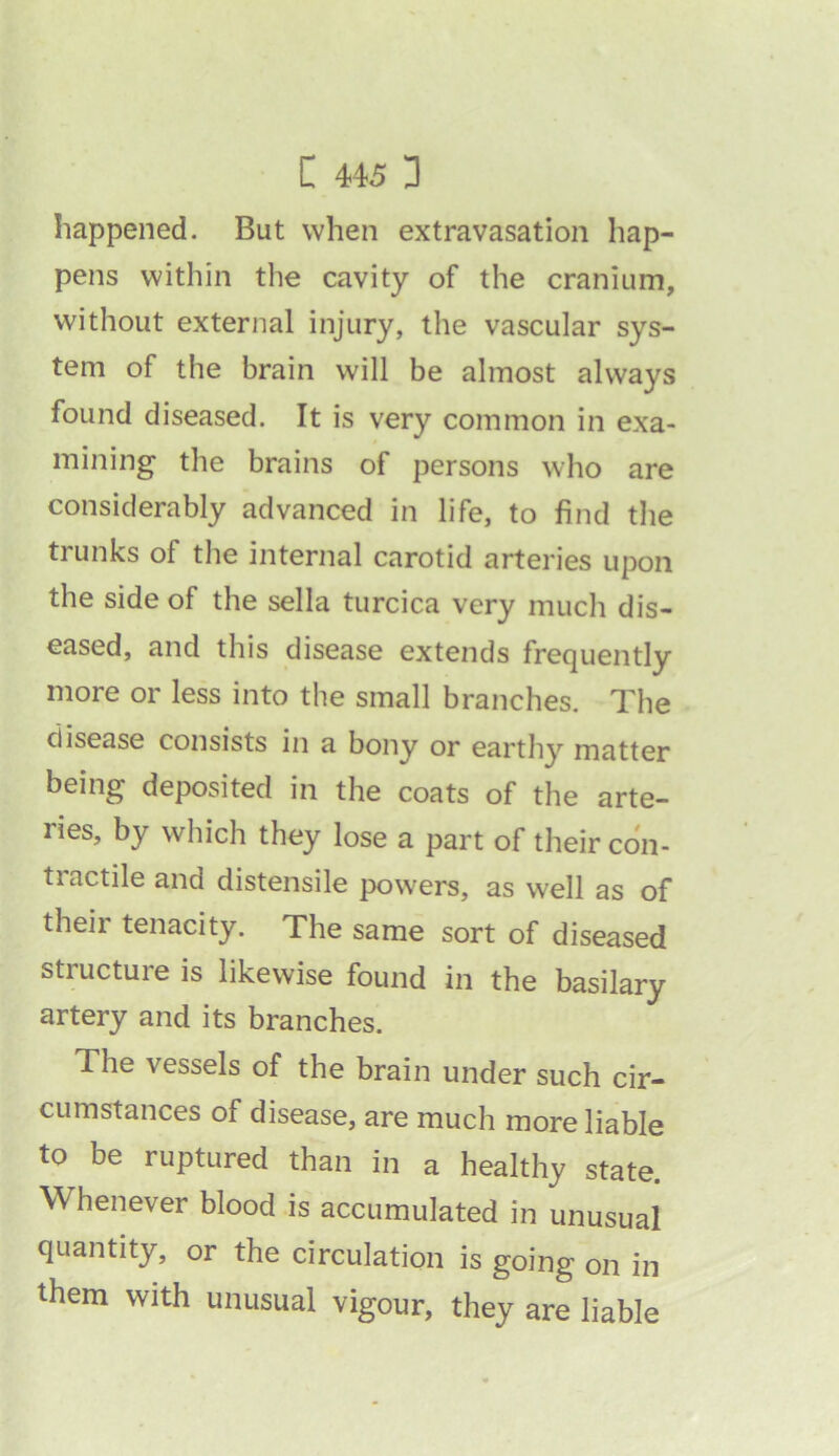 happened. But when extravasation hap- pens within the cavity of the cranium, without external injury, the vascular sys- tem of the brain will be almost always found diseased. It is very common in exa- mining the brains of persons who are considerably advanced in life, to find the trunks of the internal carotid arteries upon the side of the sella turcica very much dis- eased, and this disease extends frequently more or less into the small branches. The disease consists in a bony or earthy matter being deposited in the coats of the arte- ries, by which they lose a part of their con- tractile and distensile powers, as well as of their tenacity. The same sort of diseased structure is likewise found in the basilary artery and its branches. The vessels of the brain under such cir- cumstances of disease, are much more liable to be ruptured than in a healthy state. Whenever blood is accumulated in unusual quantity, or the circulation is going on in them with unusual vigour, they are liable