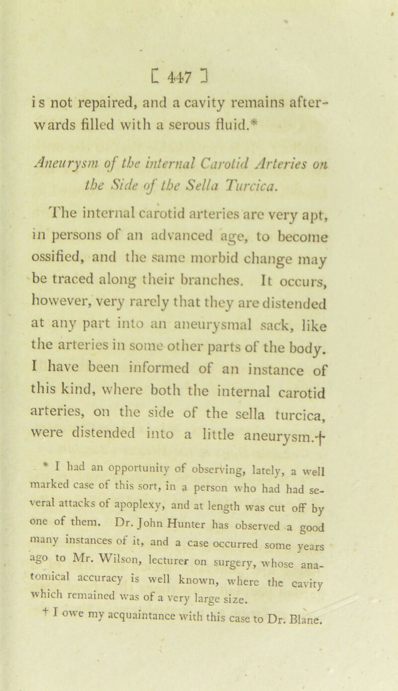 is not repaired, and a cavity remains after- wards filled with a serous fluid.* Aneurysm of the internal Carotid Arteries or the Side of the Sella Turcica. The internal carotid arteries are very apt, in persons of an advanced age, to become ossified, and the same morbid change may be traced along their branches. It occurs, however, very rarely that they are distended at any part into an aneurysmal sack, like the arteries in some other parts of the body. I have been informed of an instance of this kind, where both the internal carotid arteiies, on the side of the sella turcica, were distended into a little aneurysm.f * I had an opportunity of observing, lately, a well marked case of this sort, in a person who had had se- veral attacks ot apoplexy, and at length was cut off by one of them. Dr. John Hunter has observed a good many instances ot it, and a case occurred some years ago to Mr. Wilson, lecturer on surgery, whose ana- tomical accuracy is well known, where the cavity which remained was of a very large size. + I owe my acquaintance with this case to Dr. Blane.