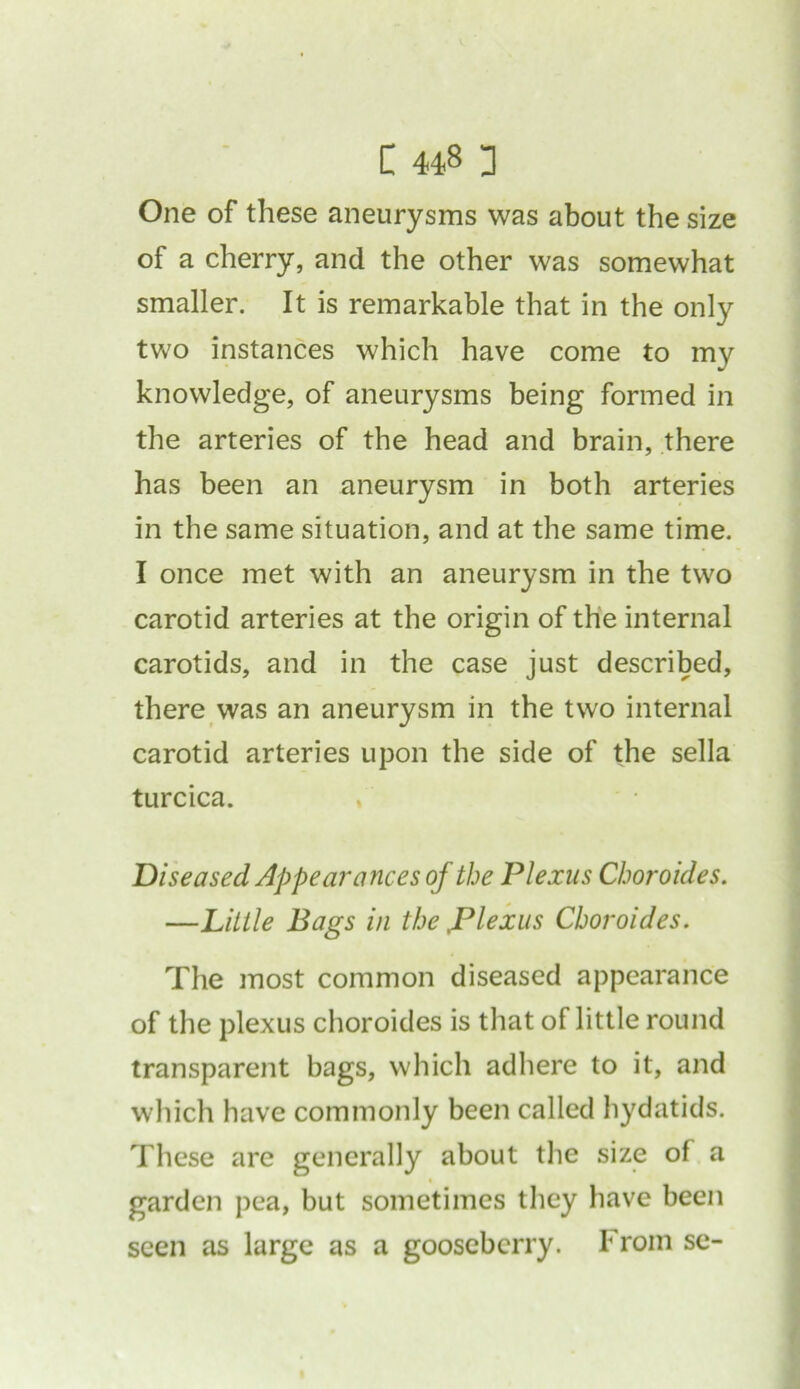 One of these aneurysms was about the size of a cherry, and the other was somewhat smaller. It is remarkable that in the only two instances which have come to my knowledge, of aneurysms being formed in the arteries of the head and brain, there has been an aneurysm in both arteries in the same situation, and at the same time. I once met with an aneurysm in the two carotid arteries at the origin of the internal carotids, and in the case just described, there was an aneurysm in the two internal carotid arteries upon the side of the sella turcica. Diseased Appearances of the Plexus Choroides. —Little Bags in the ,Plexus Choroides. The most common diseased appearance of the plexus choroides is that of little round transparent bags, which adhere to it, and which have commonly been called hydatids. These are generally about the size of a garden pea, but sometimes they have been seen as large as a gooseberry. From se-