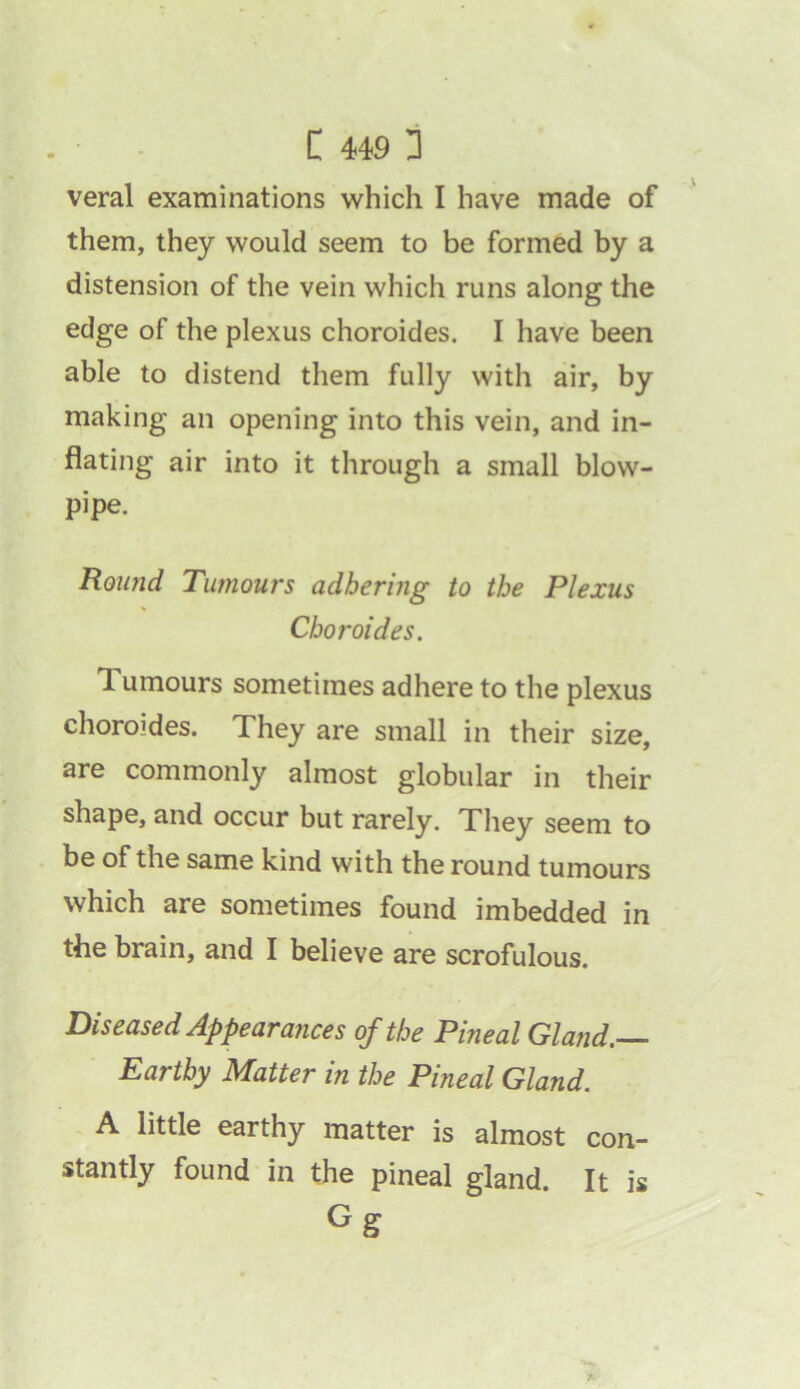 veral examinations which I have made of them, they would seem to be formed by a distension of the vein which runs along the edge of the plexus choroides. I have been able to distend them fully with air, by making an opening into this vein, and in- flating air into it through a small blow- pipe. Round Tumours adhering to the Plexus Choroides. 1 umours sometimes adhere to the plexus choroides. They are small in their size, are commonly almost globular in their shape, and occur but rarely. They seem to be of the same kind with the round tumours which are sometimes found imbedded in the brain, and I believe are scrofulous. Diseased Appearances of the Pineal Gland.— Earthy Matter in the Pineal Gland. A little earthy matter is almost con- stantly found in the pineal gland. It is Gg