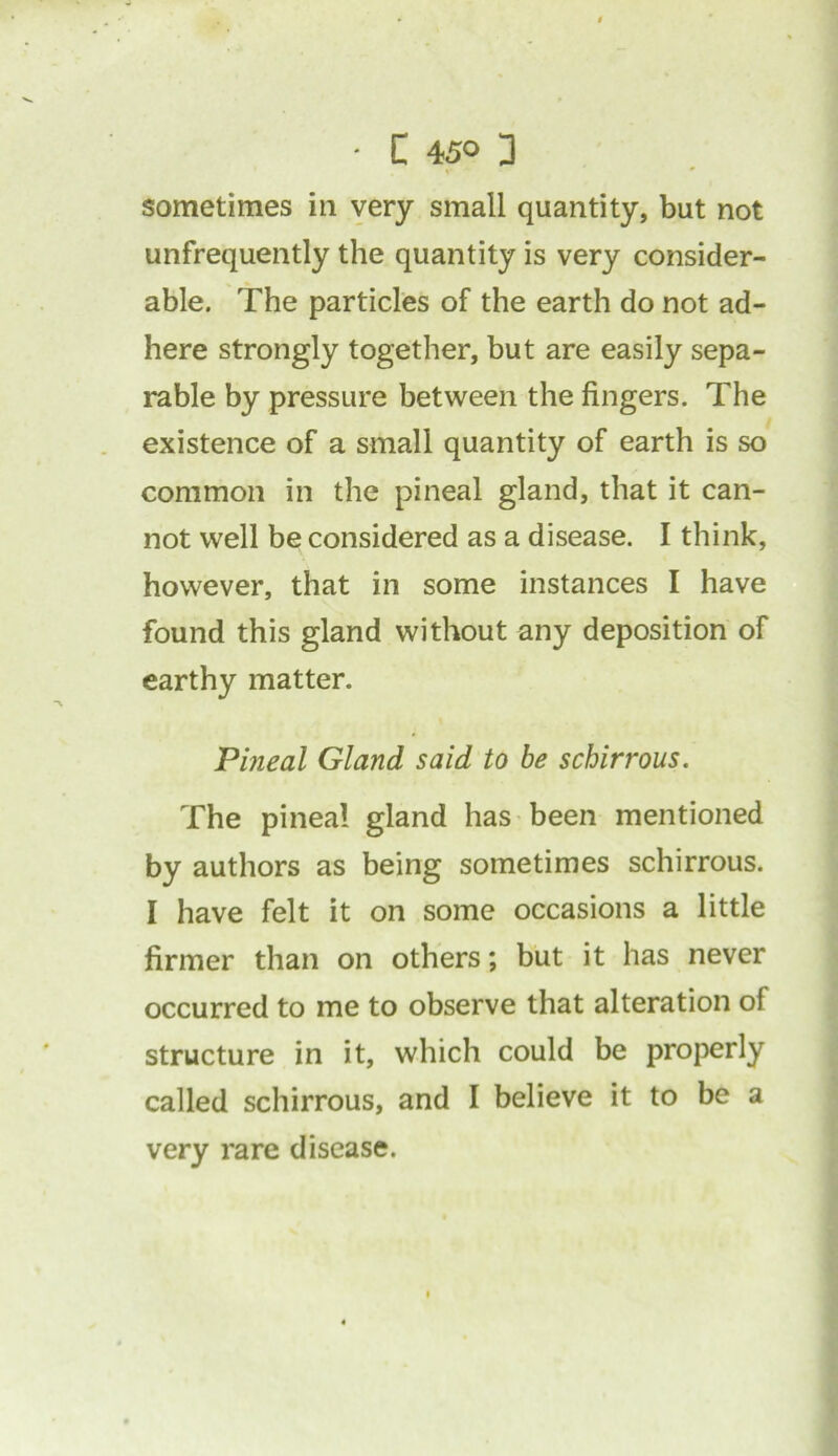• C 45° 3 sometimes in very small quantity, but not unfrequently the quantity is very consider- able. The particles of the earth do not ad- here strongly together, but are easily sepa- rable by pressure between the fingers. The existence of a small quantity of earth is so common in the pineal gland, that it can- not well be considered as a disease. I think, however, that in some instances I have found this gland without any deposition of earthy matter. Pineal Gland said to be schirrous. The pineal gland has been mentioned by authors as being sometimes schirrous. I have felt it on some occasions a little firmer than on others; but it has never occurred to me to observe that alteration of structure in it, which could be properly called schirrous, and I believe it to be a very rare disease.