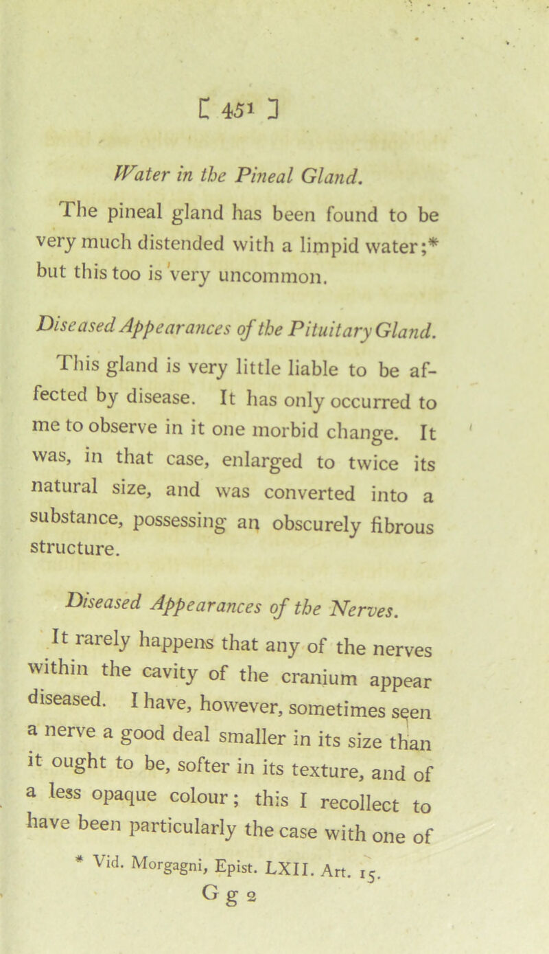 Water in the Pineal Gland. The pineal gland has been found to be very much distended with a limpid water;* but this too is Very uncommon. Diseased Appearances of the Pituitary Gland. This gland is very little liable to be af- fected by disease. It has only occurred to me to observe in it one morbid change. It was, in that case, enlarged to twice its natural size, and was converted into a substance, possessing an obscurely fibrous structure. Diseased Appearances of the Nerves. It rarely happens that any of the nerves within the cavity of the cranium appear diseased. I have, however, sometimes seen a nerve a good deal smaller in its size than it ought to be, softer in its texture, and of a less opaque colour; this I recollect to have been particularly the case with one of * Vid. Morgagni, Epist. LXII. Art. 15. Gg 2