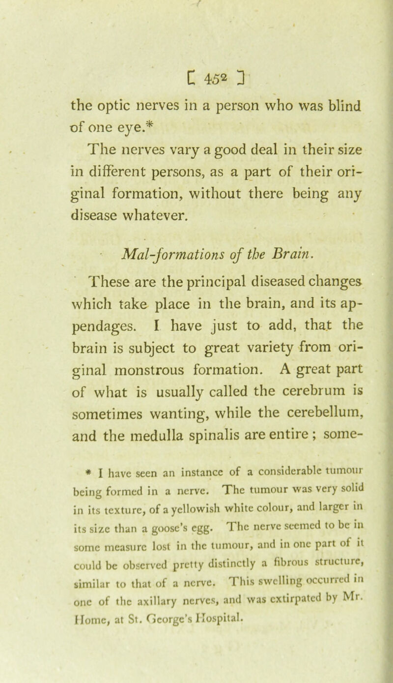the optic nerves in a person who was blind of one eye.* The nerves vary a good deal in their size in different persons, as a part of their ori- ginal formation, without there being any disease whatever. Mal-jormations of the Brain. These are the principal diseased changes which take place in the brain, and its ap- pendages. I have just to add, that the brain is subject to great variety from ori- ginal monstrous formation. A great part of what is usually called the cerebrum is sometimes wanting, while the cerebellum, and the medulla spinalis are entire ; some- * I have seen an instance of a considerable tumour being formed in a nerve. The tumour was very solid in its texture, of a yellowish white colour, and larger in its size than a goose’s egg. The nerve seemed to be in some measure lost in the tumour, and in one part of it could be observed pretty distinctly a fibrous structure, similar to that of a nerve. This swelling occurred in one of the axillary nerves, and was extirpated by Mr* Home, at St. George’s Hospital.