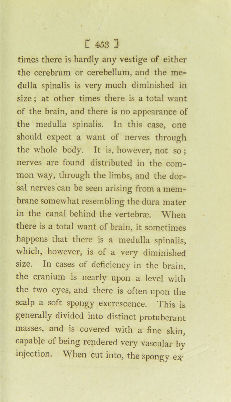 times there is hardly any vestige of either the cerebrum or cerebellum, and the me- dulla spinalis is very much diminished in size; at other times there is a total want of the brain, and there is no appearance of the medulla spinalis. In this case, one should expect a want of nerves through the whole body. It is, however, not so; nerves are found distributed in the com- mon way, through the limbs, and the dor- sal nerves can be seen arising from a mem- brane somewhat resembling the dura mater in the canal behind the vertebra. When there is a total want of brain, it sometimes happens that there is a medulla spinalis, which, however, is of a very diminished size. In cases of deficiency in the brain, the cranium is nearly upon a level with the two eyes, and there is often upon the scalp a soft spongy excrescence. This is generally divided into distinct protuberant masses, and is covered with a fine skin, capable of being rendered very vascular by injection. When cut into, the spongy ex'