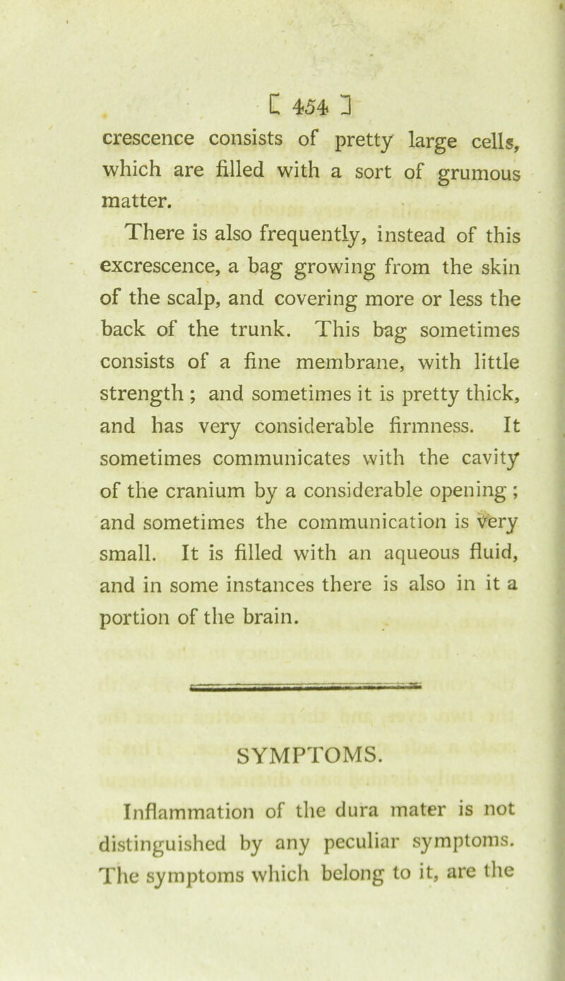 crescence consists of pretty large cells, which are filled with a sort of grumous matter. There is also frequently, instead of this excrescence, a bag growing from the skin of the scalp, and covering more or less the back of the trunk. This bag sometimes consists of a fine membrane, with little strength ; and sometimes it is pretty thick, and has very considerable firmness. It sometimes communicates with the cavity of the cranium by a considerable opening ; and sometimes the communication is Very small. It is filled with an aqueous fluid, and in some instances there is also in it a portion of the brain. SYMPTOMS. Inflammation of the dura mater is not distinguished by any peculiar symptoms. The symptoms which belong to it, are the