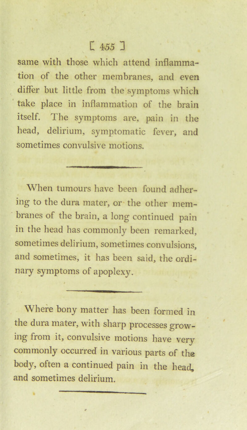 » same with those which attend inflamma- tion of the other membranes, and even differ but little from the symptoms which take place in inflammation of the brain itself. The symptoms are, pain in the head, delirium, symptomatic fever, and sometimes convulsive motions. When tumours have been found adher- ing to the dura mater, or the other mem- branes of the brain, a long continued pain in the head has commonly been remarked, sometimes delirium, sometimes convulsions, and sometimes, it has been said, the ordi- nary symptoms of apoplexy. Where bony matter has been formed in the dura mater, with sharp processes grow- ing from it, convulsive motions have very commonly occurred in various parts of the body, often a continued pain in the head, and sometimes delirium.