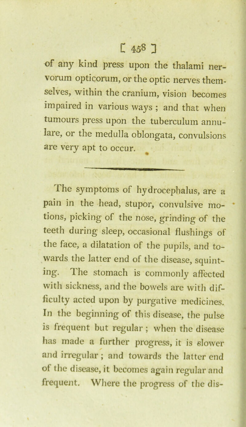 of any kind press upon the thalami ner- vorum opticorum, or the optic nerves them- selves, within the cranium, vision becomes impaired in various ways ; and that when tumours press upon the tuberculum annu- lare, or the medulla oblongata, convulsions are very apt to occur. The symptoms of hydrocephalus, are a pain in the head, stupor, convulsive mo- * tions, picking of the nose, grinding of the teeth during sleep, occasional flushings of the face, a dilatation of the pupils, and to- wards the latter end of the disease, squint- ing. The stomach is commonly affected with sickness, and the bowels are with dif- ficulty acted upon by purgative medicines. In the beginning of this disease, the pulse is frequent but regular; when the disease has made a further progress, it is slower and irregular; and towards the latter end of the disease, it becomes again regular and frequent. Where the progress of the dis-