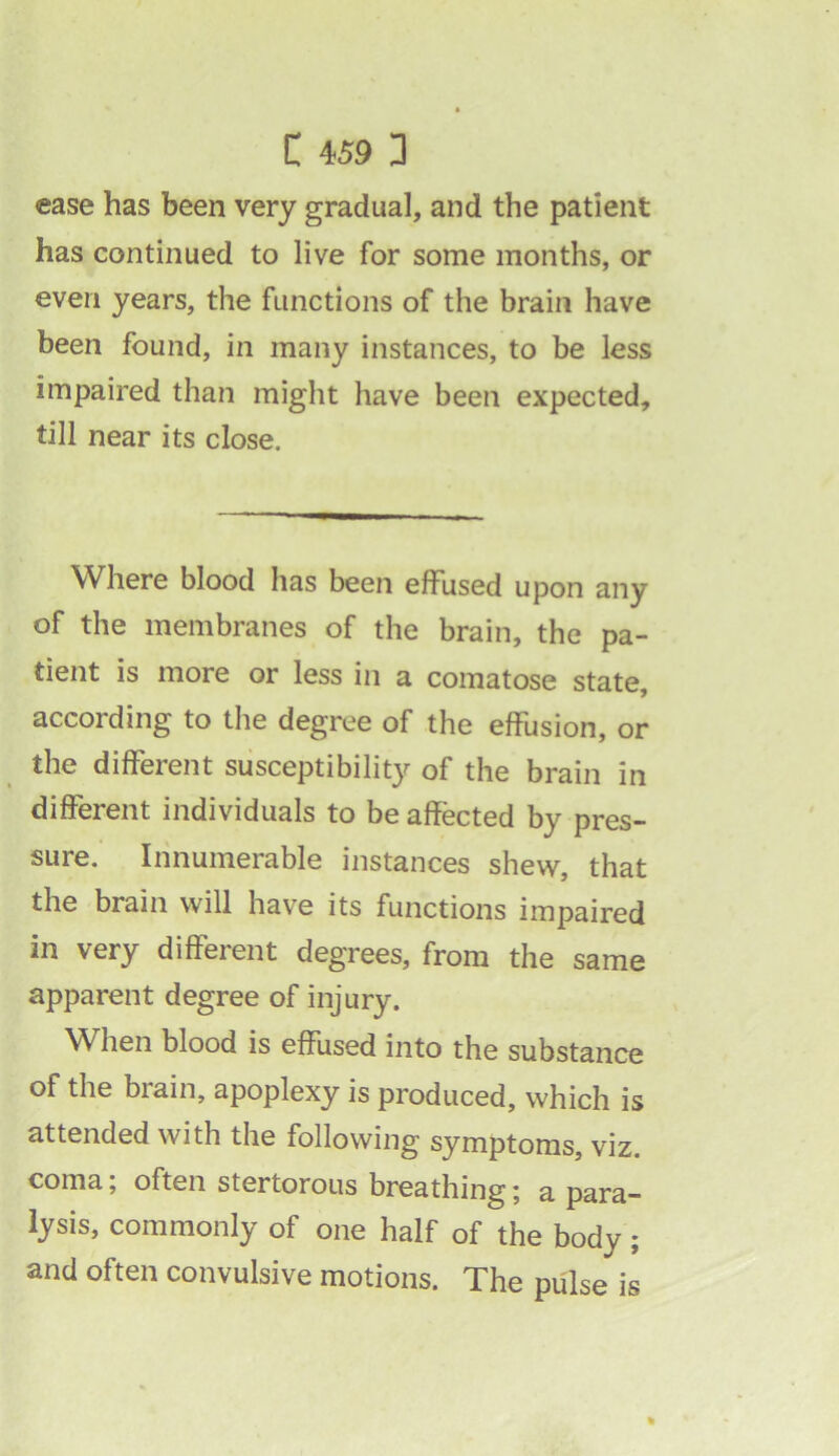 ease has been very gradual, and the patient has continued to live for some months, or even years, the functions of the brain have been found, in many instances, to be less impaired than might have been expected, till near its close. Where blood has been effused upon any of the membranes of the brain, the pa- tient is more or less in a comatose state, according to the degree of the effusion, or the different susceptibility of the brain in different individuals to be affected by pres- sure. Innumerable instances shew, that the brain will have its functions impaired in very different degrees, from the same apparent degree of injury. When blood is effused into the substance of the brain, apoplexy is produced, which is attended with the following symptoms, viz. coma; often stertorous breathing; a para- lysis, commonly of one half of the body; and often convulsive motions. The pulse is