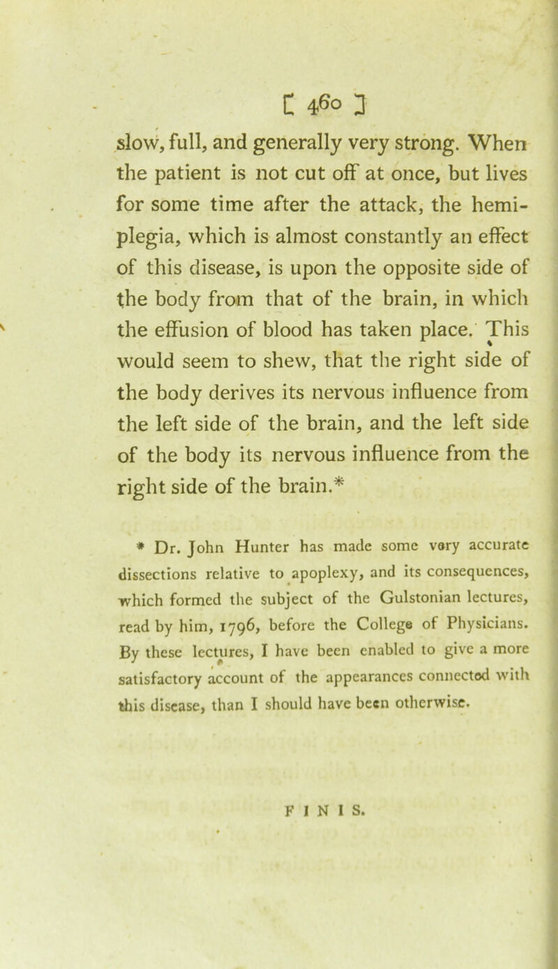 slow, full, and generally very strong. When the patient is not cut off at once, but lives for some time after the attack, the hemi- plegia, which is almost constantly an effect of this disease, is upon the opposite side of the body from that of the brain, in which the effusion of blood has taken place. This would seem to shew, that the right side of the body derives its nervous influence from the left side of the brain, and the left side of the body its nervous influence from the right side of the brain.* * Dr. John Hunter has made some very accurate dissections relative to apoplexy, and its consequences, which formed the subject of the Gulstonian lectures, read by him, 1796, before the College of Physicians. By these lectures, I have been enabled to give a more satisfactory account of the appearances connected with this disease, than I should have been otherwise. FINIS.