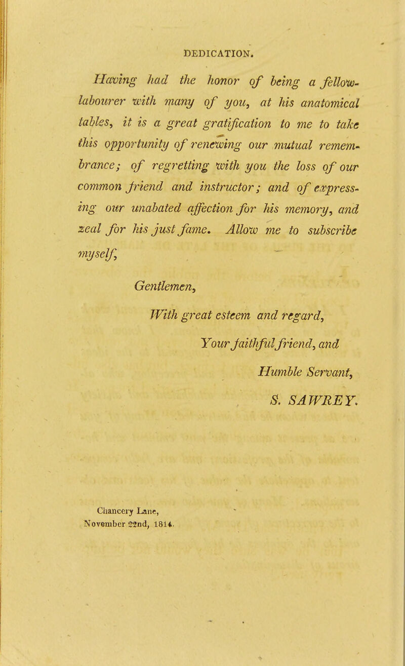 Having had the honor of being a fellouo- labourer mth many of you, at his anatomical tables, it is a great gratification to me to take this opportunity of renemng our mutual remem- brance; of regretting with you the loss of our common Jriend and instructor; and of expresS' ing our unabated affection for his memory, and seal for his just fame. Allow me to subscribe myself, Gentleme?!, With great esteem and regard. Your Jaithfid friend, and Humble Serm7it, S. SATVREY. Chancery Lane, November 22nd, 181i.