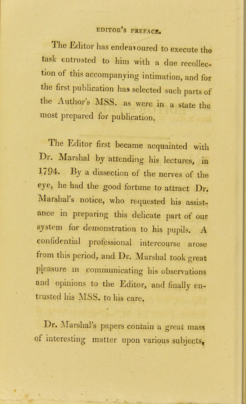 The Editor has endeavoured to execute the task entrusted to him with a due recollec- tion of this accompanying intimation, and for the first publication has selected such parts of the Autho/s MSS. as were in a state the most prepared for publication. The Editor first became acquainted with Br. Marshal by attendi/ig his lectures, in 1794. By a dissection of the nerves of the eye, he had the good fortune to attract Dr. Marshal's notice, who requested his assist- ance in preparing this dehcate part of our system for demonstration to his pupils. A confidential professional intercourse arose from this period, and Dr. Marshal took great pleasure m communicating his observation^ and opinions to the Editor, and finally en- trusted his MSS. to his care. Dr. Marshal's papers contain a great mass of interesting matter upon various subjects,