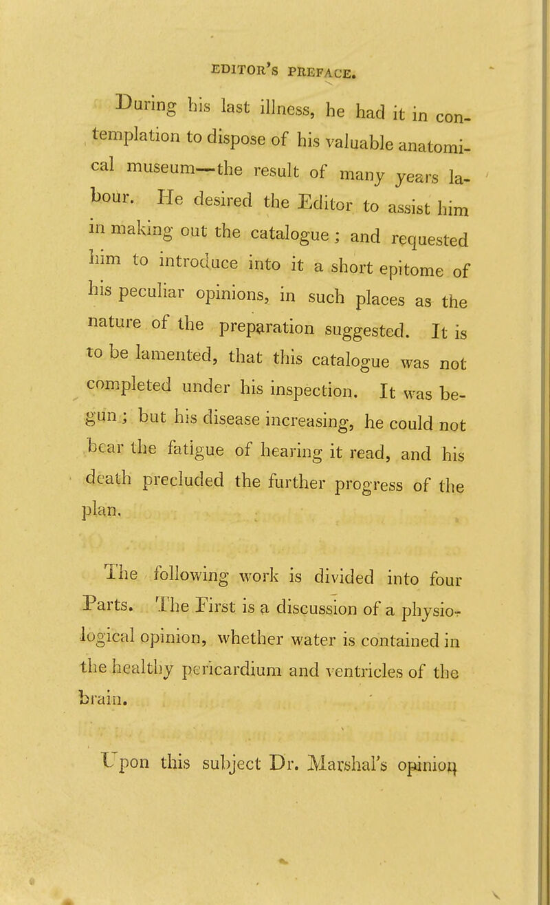 During bis last illness, he had it in con- templation to dispose of his valuable anatomi- cal museum-the result of many years la- bour. He desired the Editor to assist him ill making out the catalogue ; and requested bim to introduce into it a short epitome of his peculiar opinions, in such places as the nature of the preparation suggested. It is to be lamented, that this catalogue was not completed under his inspection. It was be- gun ; but his disease increasing, he could not bear the fatigue of hearing it read, and his death precluded the further progress of the plan. I he following work is divided into four Parts. The First is a discussion of a physio-r logical opinion, whether water is contained in the healthy pericardium and ventricles of the brain. L pon this subject Dr. Marijhai's opinio^