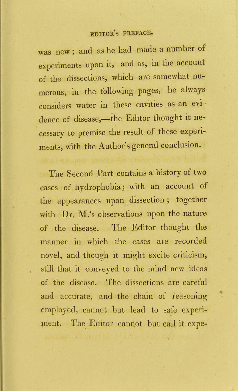 was new ; and as he had made a number of experiments upon it, and as, in the account of the dissections, which are somewhat nu- merous, in the following pages, he always considers water in these cavities as an evi - dence of disease,—the Editor thought it ne- cessary to premise the result of these experi- ments, with the Author's general conclusion. The Second Part contains a history of two cases of hydrophobia; with an account of the appearances upon dissection; together with Dr. M/s observations upon the nature of the disease. The Editor thought the manner in which the cases are recorded novel, and though it might excite criticism, still that it conveyed to the mind new ideas of the disease. The dissections are careful and accurate, and the chain of reasoning employed, cannot but lead to safe experi- ment. The Editor cannot but call it expe-