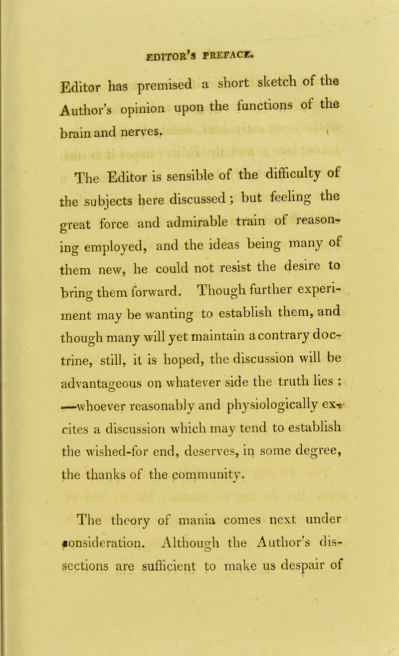 Editor has premised a short sketch of the Author's opinion upon the functions of the brain and nerves. > The Editor is sensible of the difficulty of the subjects here discussed; but feeling the great force and admirable train of reason-- ing employed, and the ideas being many of them new, he could not resist the desire to bring them forward. Though further experi- ment may be wanting to establish them, and though many will yet maintain a contrary docr trine, still, it is hoped, the discussion will be advantaa^eous on whatever side the truth lies : *—whoever reasonably and physiologically ex-t' cites a discussion which may tend to establish the wished-for end, deserves, in some degree, the thanks of the community. The theory of mania comes next under fonsideration. Although the Author's dis- sections are sufficient to make us despair of