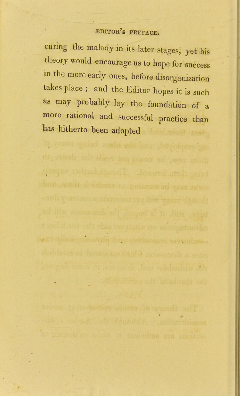 curing the malady in its later stages, yet his theory would encourage us to hope for success in the more early ones, before disorganization takes place ; and the Editor hopes it is such as may probably lay the foundation of a more rational and successful practice than has hitherto been adopted