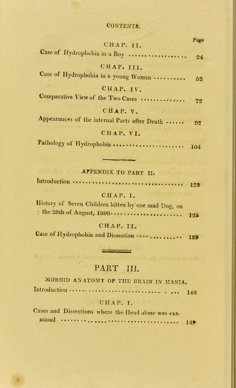 Case of Hydrophobia in a Boy * GHAP. III. Case of Hydrophobia in a young Woman 53 CHAP. IV. Comparative View of the Two Cases 72 CHAP. V. Appearances of the internal Parts after Death ...... 93 CHAP. VI. Pathology of Hydrophobia ,. APPENDIX TO PART II. Introduction ^ CHAP. I. History of Seven Children bitten by one mad Dog, on tlie 28tb of August, 1808 CHAP. II. Case of Hydrophobia and Dissection -. - 129 PART III. MORBID ANATOMY OF THE BRAIN IN MANIA. Introduction ^ ,., ^^q, CHAP. I, Cases and Dissections where the Head alone was exa- mined ., ,,,,