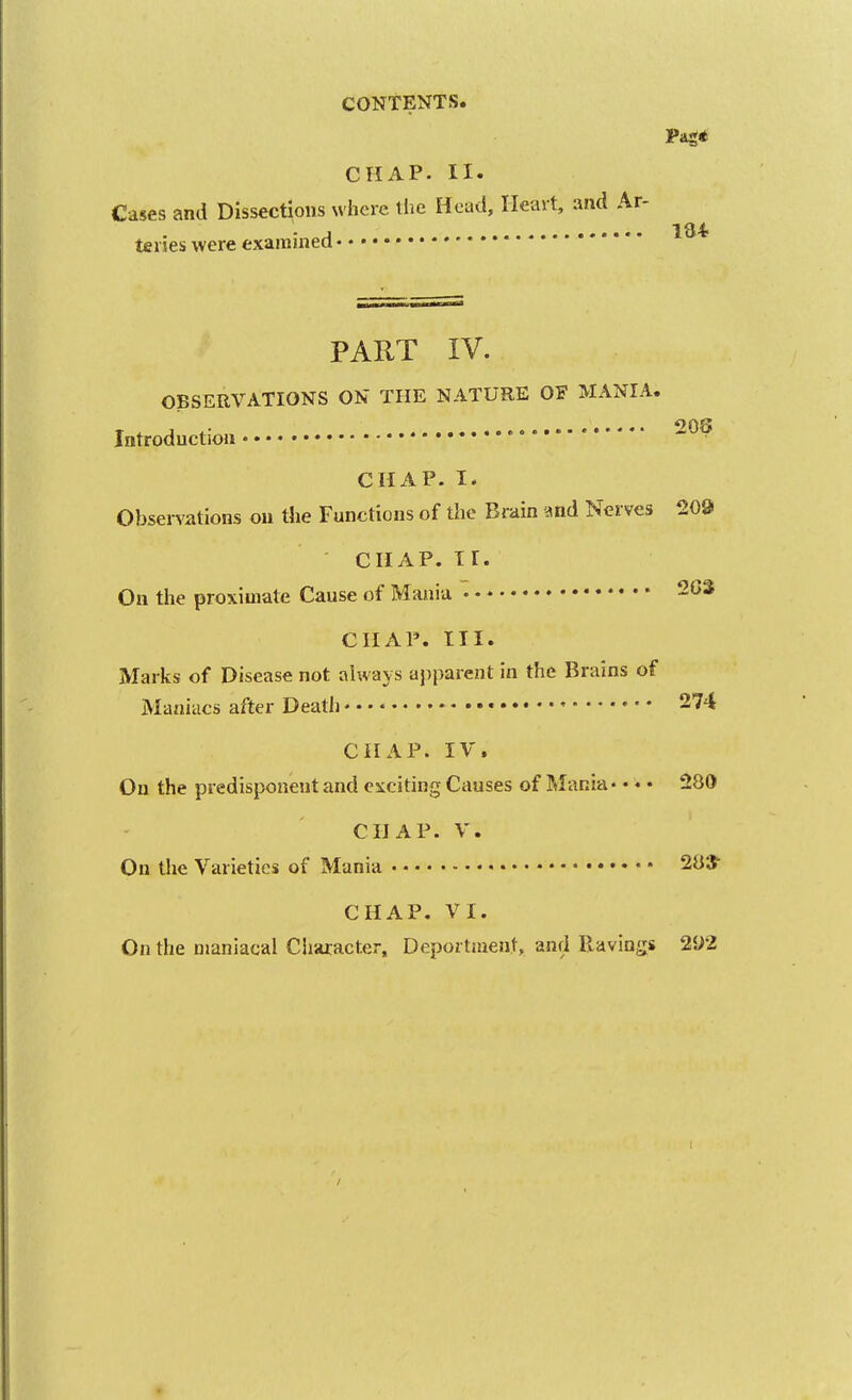 Pag* CHAP. II. Cases and Dissections where tlie Head, Heart, and Ar- . J 134 terses were examined PART IV. OBSERVATIONS ON THE NATURE OF MANIA. ...... ''OS Introductiou * '' • CHAP. I. Observations ou the Functions of the Brain and Nerves 209 CHAP. ir. On the proximate Cause of Mania • CHAP. III. Marks of Disease not always ajiparent in the Brains of Maniacs after Death • 274 CHAP. IV. On the predispozient and exciting Causes of Mania. • • • 280 CHAP. V. On the Varieties of Mania 283^ CHAP. VI. On the maniacal Ciiaxacter, Deportment, and Ravings 2{)'2 I [