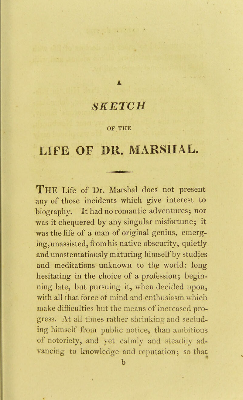 A SKETCH OF THE LIFE OF DR. MARSHAL. The Life of Dr. Marshal does not present any of those incidents which give interest to biography. It had no romantic adventures j nor was it chequered by any singular misfortune; it was the Hfe of a man of original genius, emerg- ing, unassisted, from his native obscurity, quietly and unostentatiously maturing himself by studies and meditations unknown to thp world: long hesitating in the choice of a profession; begin- ning late, but pursuing it, when decided upon, with all that force of mind and enthusiasm which make difficulties but the means of increased pro- gress. At all times rather shrinkino- and seclud- ing himself from public notice, than ambitious of notoriety, and yet calmly and steadily ad- vancing to knowledge and reputation; so that b