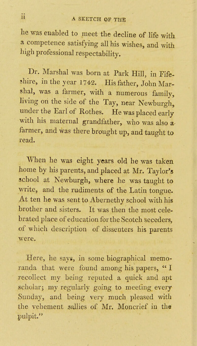 he was enabled to meet the dedine of life with a competence satisfying all his wishes, and with high professional respectability. Dr. Marshal was born at Park Hill, in Fife- shire, in the year 1742. His father, John Mar- shal, was a farmer, with a numerous family, living on the side of the Tay, near Newburgh, under the Earl of Rothes. He was placed early with his maternal grandfather, who was also a- farmer, and was there brought up, and taught to read. When he was eight years old he was taken home by his parents, and placed at Mr. Taylor's school at Newburgh, where he was taught to write, and the rudiments of the Latin tongue. At ten he was sent to Abernethy school with his brother and sisters. It was then the most cele- brated place of education for the Scotch seceders, of which description of dissenters his parents were. Here, he says, in some biographical memo- randa that were found among his papers,  I recollect my being reputed a quick and apt scholar; my regularly going to meeting every Sunday, and being very much pleased with the vehement sallies of Mr. Moncrief in the pulpit.