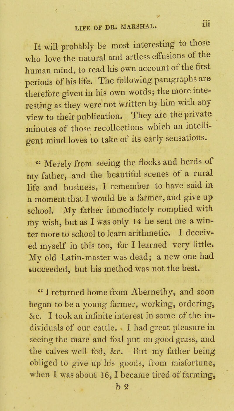 • 9 • It will probably be most interesting to those who love the natural and artless effusions of the human mind, to read his own account of the first periods of his life. The following paragraphs are therefore given in his own words; the more inte- resting as they were not written by him with any view to their publication. They are the private minutes of those recollections which an intelli- gent mind loves to take of its early sensations. Merely from seeing the flocks and herds of my father, and the beautiful scenes of a rural life and business, I remember to have said in a moment that I would be a farmer, and give up school. My father immediately complied with my wish, but as I was only 14 he sent me a win- ter more to school to learn arithmetic, I deceiv- ed myself in this too, for I learned very little. My old Latin-master was dead; a new one had succeeded, but his method was not the best. I returned home from Abernethy, and soon began to be a young farmer, working, ordering, &c. I took an infinite interest in some of the in- dividuals of our cattle. < I had great pleasure in seeing the mare and foal put on good grass, and the calves well fed, &c. But my father being obliged to give up his goods, from misfortune, when I was about 16,1 became tired of farming.