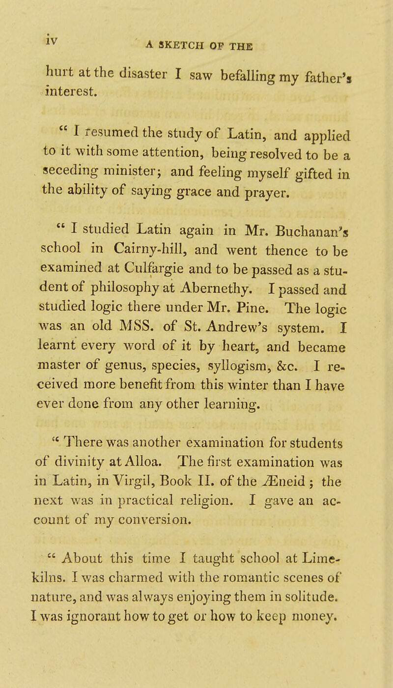 A SKETCH OF THE hurt at the disaster I saw befalling my father's interest. I resumed the study of Latin, and applied to it with some attention, being resolved to be a seceding minister; and feeling myself gifted in the ability of saying grace and prayer. I studied Latin again in Mr. Buchanan's school in Cairny-hill, and went thence to be examined at Culfargie and to be passed as a stu- dent of philosophy at Abernethy. I passed and studied logic there under Mr. Pine. The logic was an old MSS. of St. Andrew's system. I learnt every word of it by heart, and became master of genus, species, syllogism, &c. I re- ceived more benefit from this winter than I have ever done from any other learning. There was another examination for students of divinity at Alloa. The first examination was in Latin, in Virgil, Book II. of the vEneid ; the next was in practical religion. I gave an ac- count of my conversion. About this time I taught school at Lime- kilns. I was charmed with the romantic scenes of nature, and was always enjoying them in solitude. I was ignorant how to get or how to keep money.