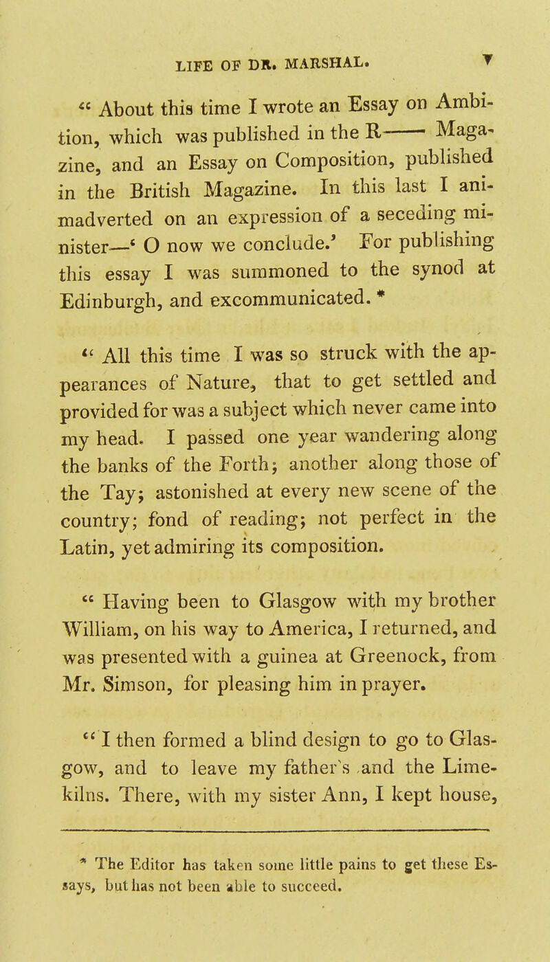 « About this time I wrote an Essay on Ambi- tion, which was published in the R- Maga^ zine, and an Essay on Composition, published in the British Magazine. In this last I ani- madverted on an expression of a seceding mi- nister—' O now we conclude.' For publishing this essay I was summoned to the synod at Edinburgh, and excommunicated. * *' All this time I was so struck with the ap- pearances of Nature, that to get settled and provided for was a subject which never came into my head. I passed one year wandering along the banks of the Forth j another along those of the Tay; astonished at every new scene of the country; fond of reading; not perfect in the Latin, yet admiring its composition.  Having been to Glasgow with my brother William, on his way to America, I returned, and was presented with a guinea at Greenock, from Mr. Simson, for pleasing him in prayer. I then formed a blind design to go to Glas- gow, and to leave my father's and the Lime- kilns. There, with my sister Ann, I kept house, * The Editor has taken some little pains to get these Es- says, but has not been able to succeed.