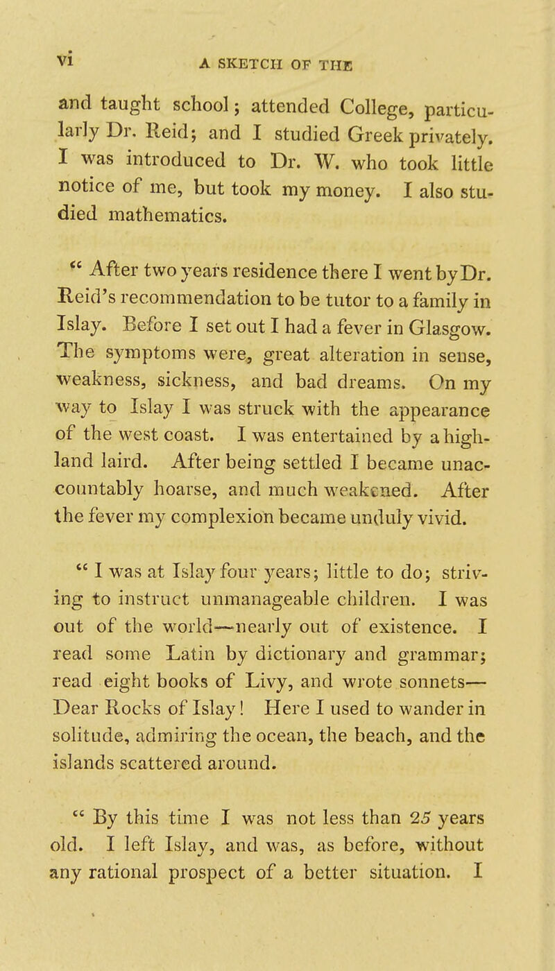 and taught school; attended College, particu- larly Dr. Reid; and I studied Greek privately. I was introduced to Dr. W. who took little notice of me, but took my money. I also stu- died mathematics. ^' After two years residence there I went by Dr. Reid's recommendation to be tutor to a family in Islay. Before I set out I had a fever in Glasgow. The symptoms were., great alteration in sense, weakness, sickness, and bad dreams. On my way to Islay I was struck with the appearance of the west coast. I was entertained by a high- land laird. After being settled I became unac- countably hoarse, and much weakened. After the fever my complexion became unduly vivid. I was at Islay four years; little to do; striv- ing to instruct unmanageable children. I was out of the world—nearly out of existence. I read some Latin by dictionary and grammar; read eight books of Livy, and wrote sonnets— Dear Rocks of Islay! Here I used to wander in solitude, admiring the ocean, the beach, and the islands scattered around. By this time I was not less than 25 years old. I left Islay, and was, as before, without any rational prospect of a better situation. I