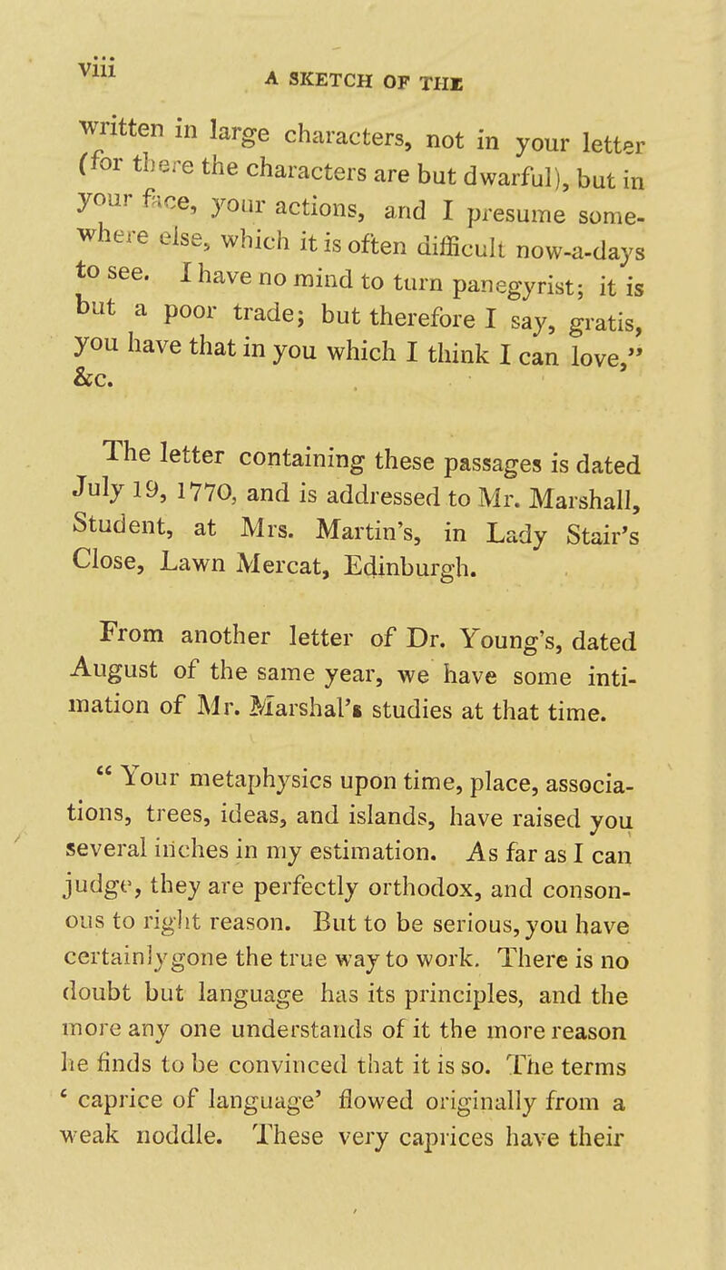 • • • ^^^^ A SKETCH OF THE written in large characters, not in your letter (for there the characters are but dwarful), but in your flice, your actions, and I presume some- where else, which it is often difficult now-a-days to see. I have no mind to turn panegyrist; it is but a poor trade; but therefore I say, gratis, you have that in you which I think I can love, &c. The letter containing these passages is dated July 19, 1770, and is addressed to Mr. Marshall, Student, at Mrs. Martin's, in Lady Stair's Close, Lawn Mercat, Edinburgh. From another letter of Dr. Young's, dated August of the same year, we have some inti- mation of Mr. Marshal's studies at that time.  Your metaphysics upon time, place, associa- tions, trees, ideas, and islands, have raised you several inches in my estimation. As far as I can judge, they are perfectly orthodox, and conson- ous to right reason. But to be serious, you have certainly gone the true way to work. There is no doubt but language has its principles, and the more any one understands of it the more reason he finds to be convinced that it is so. The terms ' caprice of language' flowed originally from a weak noddle. These very caprices have their