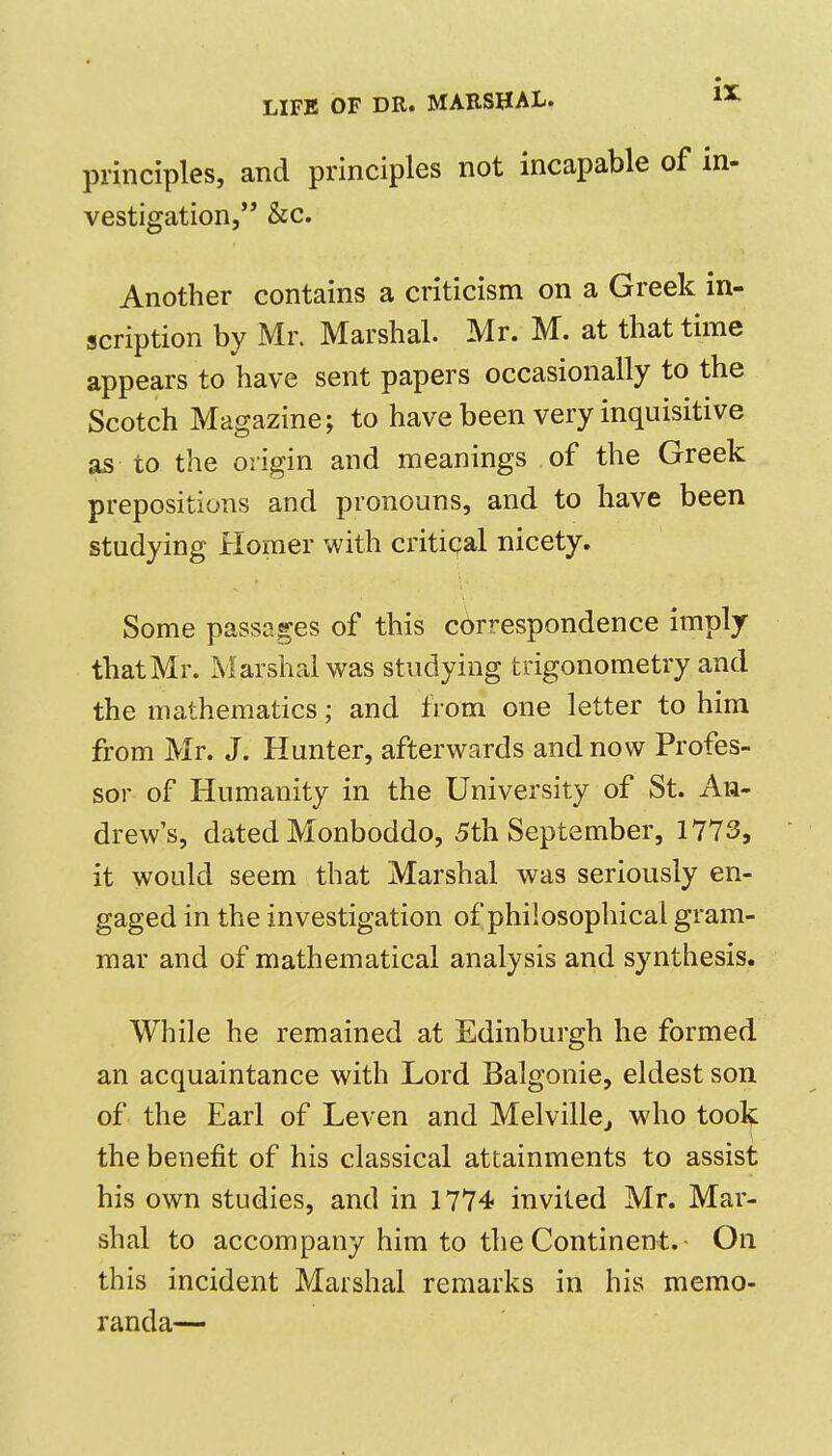 principles, and principles not incapable of in- vestigation, &c. Another contains a criticism on a Greek in- scription by Mr. Marshal. Mr. M. at that time appears to have sent papers occasionally to the Scotch Magazine; to have been very inquisitive as to the origin and meanings of the Greek prepositions and pronouns, and to have been studying Homer with critical nicety. Some passages of this correspondence imply thatMr. Marshal was studying trigonometry and the mathematics; and from one letter to him from Mr. J. Hunter, afterwards and now Profes- sor of Humanity in the University of St. An- drew's, dated Monboddo, 5th September, 1773, it would seem that Marshal was seriously en- gaged in the investigation of philosophical gram- mar and of mathematical analysis and synthesis. While he remained at Edinburgh he formed an acquaintance with Lord Balgonie, eldest son of the Earl of Leven and Melville^ who took the benefit of his classical attainments to assist his own studies, and in 1774 invited Mr. Mar- shal to accompany him to the Continent. On this incident Marshal remarks in his memo- randa—