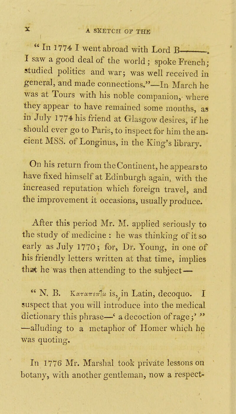  In 1774 I went abroad with Lord B— . I saw a good deal of the world; spoke French; jstudied politics and war; was well received in general, and made connections.—In March he was at Tours with his noble companion,- where they appear to have remained some months, as in July 1774 his friend at Glasgow desires, if he should ever go to Paris, to inspect for him the an- cient MSS. of Longinus, in the King's library. On his return from the Continent, he appearsto have fixed himself at Edinburgh again, with the increased reputation which foreign travel, and the improvement it occasions, usually produce. After this period Mr. M. applied seriously to the study of medicine : he was thinking of it so early as July 1770; for, Dr. Young, in one of his friendly letters written at that time, implies that he was then attending to the subject — *' N. B. KarocTTSTrlu} is,ln Latin, decoquo. I suspect that you will introduce into the medical dictionary this phrase—' a decoction of rage;' '* —alluding to a metaphor of Homer which he was quoting. In 1776 Mr. Marshal took private lessons on botany, with another gentleman, now a respect-