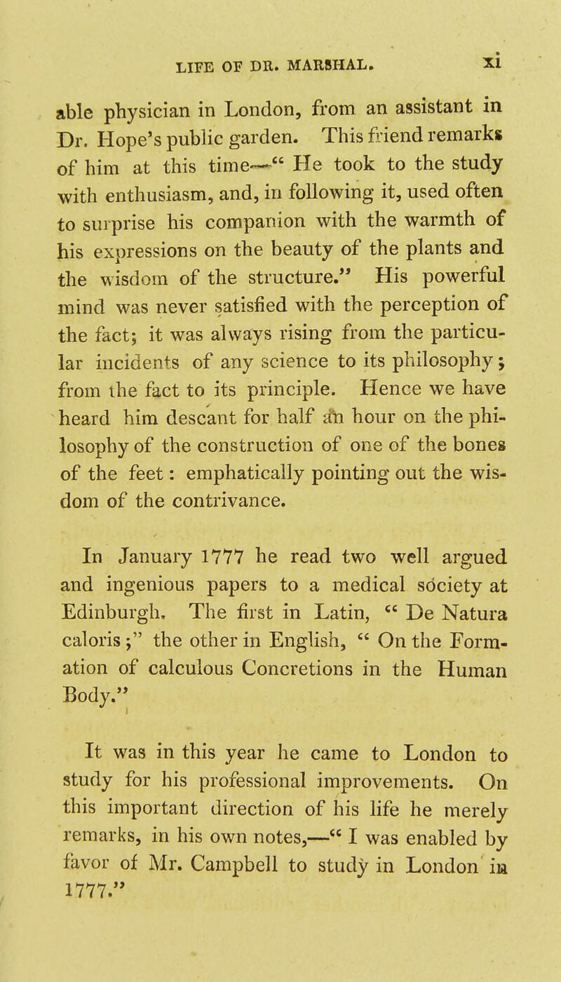 able physician in London, from an assistant in Dr. Hope's public garden. This fiiend remarks of him at this time--- He took to the study with enthusiasm, and, in following it, used often to surprise his companion with the warmth of his expressions on the beauty of the plants and the wisdom of the structure. His powerful mind was never satisfied with the perception of the fact; it was always rising from the particu- lar incidents of any science to its philosophy; from the fact to its principle. Hence we have heard him descant for half ifti hour on the phi- losophy of the construction of one of the bones of the feet: emphatically pointing out the wis- dom of the contrivance. In January 1777 he read two well argued and ingenious papers to a medical society at Edinburgh, The first in Latin, De Natura caloristhe other in English, On the Form- ation of calculous Concretions in the Human Body. It was in this year he came to London to study for his professional improvements. On this important direction of his life he merely remarks, in his own notes,— I was enabled by favor of Mr. Campbell to study in London in 1777.