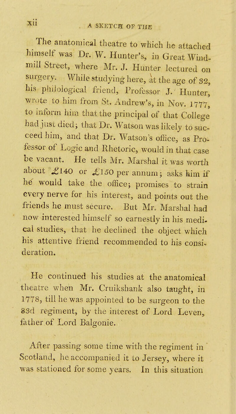 The anatomical theatre to which he attaclied himself was Dr. Vf. Hunter's, in Great Wind- mill Street, where Mr. J. Hunter lectured on surgery. While studying here, at the age of 32, his philological friend, Professor J. Hunter, wrote to him from St. Andrew's, in Nov. 1777, to inform him that the principal of that College' had just diedi that Dr. Watson was likely to suc- ceed him, and that Dr. Watson's office, as Pro- fessor of Logic and Rhetoric, would in that case be vacant. He tells Mr. Marshal it was worth about \£l40 or £150 per annum; asks him if he would take the office; promises to strain every nerve for his interest, and points out the friends he must secure. But Mr. Marshal had now interested himself so earnestly in his medi- cal studies, that he dechned the object which his attentive friend recommended to his consi^ deration. He continued his studies at the anatomical theatre when Mr. Cruikshank also taught, in 1778, till he was appointed to be surgeon to the 83d regiment, by the interest of Lord Leven, father of Lord Balgonie. After passing some time with the regiment in ' Scothmd, he accompanied it to Jersey, where it was stationed for some years. In this situation