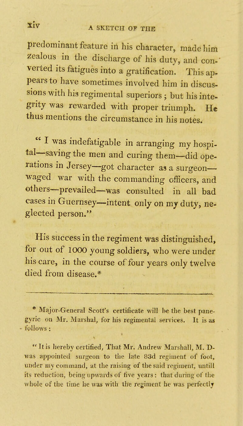 predominant feature in his character, made him zealous in the discharge of his duty, and con- verted its fatigues into a gratification. This ap- pears to have sometimes involved him in discus- sions with his regimental superiors ; but his inte- grity was rewarded with proper triumph. He thus mentions the circumstance in his notes. I was indefatigable in arranging my hospi- tal—saving the men and curing them—did ope- rations in Jersey—got character as a surgeon— waged war with the commanding officers, and others—prevailed—was consulted in all bad cases in Guernsey—intent only on my duty, ne- glected person. His success in the regiment was distinguished, for out of 1000 young soldiers, who were under his care, in the course of four years only twelve died from disease.* * Major-General Scott's certificate will be the best pane- gyric on Mr. Marshal, for his regimental services. It is as fgllows: I It is Jiereby certified, That Mr. Andrew Marshall, M. D- was appointed surgeon to the late 83d regiment of foot, under my command, at the raising of the said regiment, untill its reduction, being upwards of five years : that during of the whole of the time he was with tire regiment he was perfectly