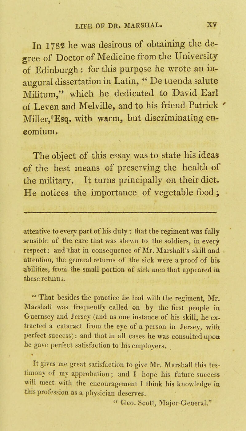 In 1782 he was desirous of obtaining the de- arree of Doctor of Medicine from the University of Edinburgh: for this purpose he wrote an in- augural dissertation in Latin,  De tuenda salute Militum, which he dedicated to David Earl of Leven and Melville, and to his friend Patrick ^ Miller,^Esq, with warm, but discriminating en- comium. The object of this essay was to state his ideas of the best means of preserving the health of the military. It turns principally on their diet. He notices the importance of vegetable food ; attentive to every part of his duty: that the regiment was fully sensible of the care that was shewn to the soldiers, in every ( respect: andlhat in consequence of Mr. Marshall's skill and attention, the general returns of the sick were a proof of his abilities, from the small portion of sick men that appeared in these returns.  That besides the practice he had with the regiment, Mr. Marshall was frequently called on by the first people iu Guernsey and Jersey (and as one instance of his skill, he ex- tracted a cataract from the eye of a person in Jersey, with perfect success): and that in all cases he was consulted upoa he gave perfect satisfaction to his employers. « It gives me great satisfaction to give Mr. Marshall this tesr tiraony of my approbation; and I hope his future success will meet with the encouragement I think his knowledge in this profession as a piiysician deserves.  Geo. Scott, Major-Generul.