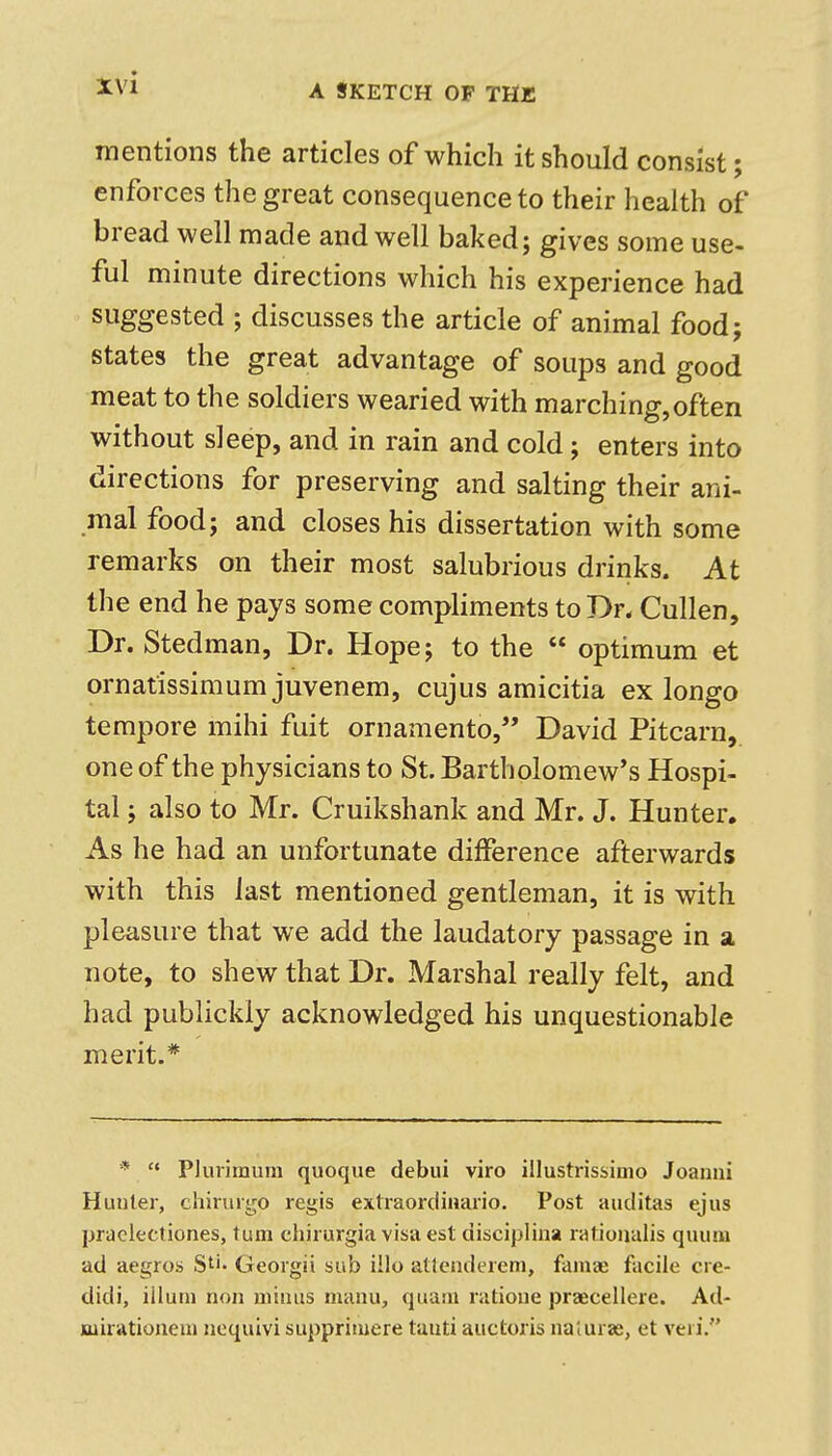 A SKETCH OF THE mentions the articles of which it should consist; enforces the great consequence to their health of bread well made and well baked; gives some use- ful minute directions which his experience had suggested ; discusses the article of animal food; states the great advantage of soups and good meat to the soldiers wearied with marching,often without sleep, and in rain and cold; enters into directions for preserving and salting their ani- mal food; and closes his dissertation with some remarks on their most salubrious drinks. At the end he pays some compliments to Dr* Cullen, Dr. Stedman, Dr. Hope; to the  optimum et ornatissimum juvenem, cujus amicitia ex longo tempore mihi fuit ornamento, David Pitcarn, one of the physicians to St. Bartholomew's Hospi- tal ; also to Mr. Cruikshank and Mr. J. Hunter, As he had an unfortunate difference afterwards with this last mentioned gentleman, it is with pleasure that we add the laudatory passage in a note, to shew that Dr. Marshal really felt, and had publickly acknowledged his unquestionable merit.* *  Pluvimum quoque debui viro illustrissinio Joanni Hunter, chinirgo regis extraordinario. Post auditas ejus praclectiones, turn chirurgia visa est disciplina ratioiialis quum ad aegros S''* Georgii sub illo atlendereni, famae facile cre- didi, ilium non minus manu, quani ratione praecellere. Ad- joiirationem noquivi supprimere tanti auctoris na'iurae, et veri.