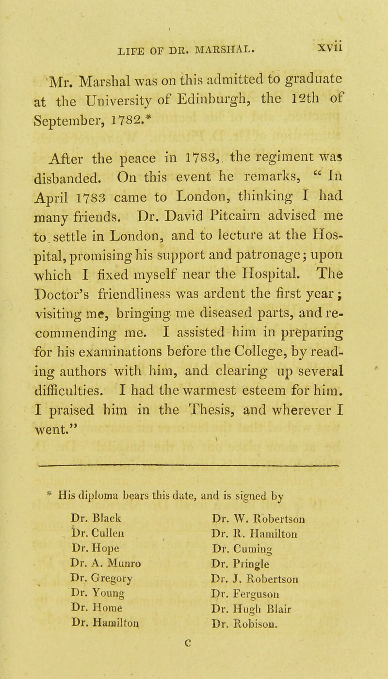 'Mr. Marshal was on this admitted to graduate at the University of Edinburgh, the 12th of September, 1782.* After the peace in 1783,, the regiment was disbanded. On this event he remarks,  In April 1783 came to London, thinking I had many friends. Dr. David Pitcairn advised me to. settle in London, and to lecture at the Hos- pital, promising his support and patronage; upon which I fixed myself near the Hospital. The Doctor's friendliness was ardent the first year; visiting me, bringing me diseased parts, and re- commending me. I assisted him in preparing for his examinations before the College, by read- ing authors with him, and clearing up several difficulties. I had the warmest esteem for him. I praised him in the Thesis, and wherever I went. His diploma bears this date, and is signed by Dr. Black Dr. W. Robertson Dr. Cullen Dr. R. Hamilton Dr. Hope Dr. Cuming Dr. A. Muuro Dr. Pringle Dr. Gregory Dr. J. Robertson Dr. Yomig Dr. Ferguson Dr. Home Dr. Hugh Blair Dr. Hamilton Dr. Robison. C