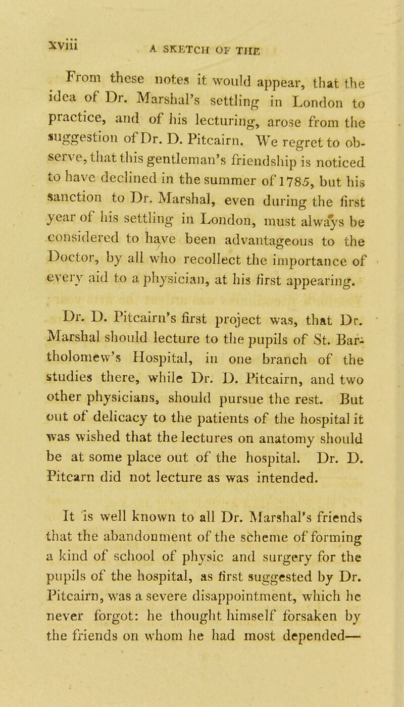 A SKETCH OF THE From these notes it would appear, that the idea of Dr. Marshal's settling in London to practice, and of his lecturing, arose from the suggestion of Dr. D. Pitcairn. We regret to ob- serve, that this gentleman's friendship is noticed to have declined in the summer of 1785, but his sanction to Dr. Marshal, even during the first year of his settling in London, must always be considered to ha,ve been advantageous to the Doctor, by all who recollect the importance of every aid to a physician, at his first appearing. Dr. D. Pitcairn's first project was, that Dr. Marshal should lecture to the pupils of St. Bafi tholomew's Hospital, in one branch of the studies there, while Dr. D. Pitcairn, and two other physicians, should pursue the rest. But out of delicacy to the patients of the hospital it was wished that the lectures on anatomy should be at some place out of the hospital. Dr. D. Pitcarn did not lecture as was intended. It is well known to all Dr. Marshal's friends that the abandonment of the scheme of forming a kind of school of physic and surgery for the pupils of the hospital, as first suggested by Dr. Pitcairn, was a severe disappointment, which he never forgot: he thought himself forsaken by the friends on whom he had most depended—