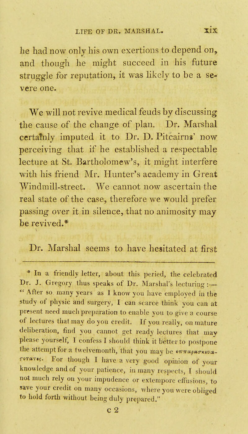 he had now only his own exertions to depend on, and though he might succeed in his future struggle for reputation, it was likely to be a se- vere one. We will not revive medical feuds by discussing the cause of the change of plan. Dr. Marshal certatnly imputed it to Dr. D. Pitcairns' now perceiving that if he established a respectable lecture at St. Bartholomew's, it might interfere with his friend Mr. Hunter's academy in Great Windmill-street. We cannot now ascertain the real state of the case, therefore we would prefer passing over it in silence, that no animosity may be revived.* Dr. Marshal seems to have hesitated at first * In a friendly letter, about this peried, the celebrated Dr. J. Gregory thus speaks of Dr. Marshal's lecturing:— After so many years as I know you have employed in the study of physic and surgery, I can scarce think you can at present need much preparation to enable you to give a course of lectures that may do you credit. If you really, on mature deliberation, find you cannot get ready lectures that may please yourself, I confess I should think it better to postpone the attempt for a twelvemonth, that you may be tTTTraptca-Ktva,. roTar.;. For though I have a very good opinion of your knowledge and of your patience, in many respects, I should not much rely on your impudence or extempore effusions, to save your credit on many occasions, where you were obliged to hold forth without being duly prepared. C 2