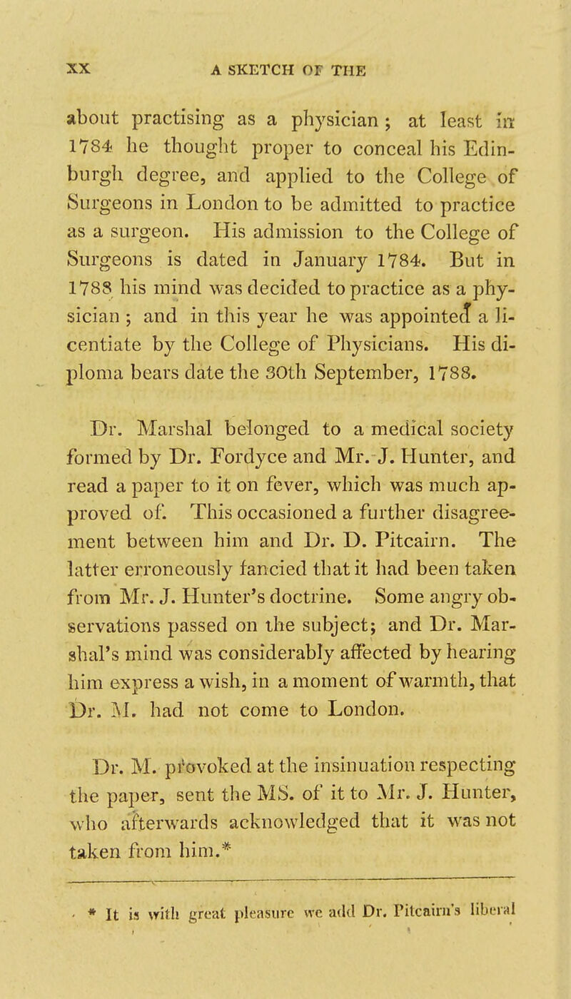 about practising as a physician; at least in 1784 he thought proper to conceal his Edin- burgh degree, and applied to the College of Surgeons in London to be admitted to practice as a surgeon. His admission to the College of Surgeons is dated in January 1784. But in 1788 his mind was decided to practice as a phy- sician ; and in this year he was appointeJ a li- centiate by the College of Physicians. His di- ploma bears date the 30th September, 1788. Dr. Marshal belonged to a medical society formed by Dr. Fordyce and Mr. J. Hunter, and read a paper to it on fever, which was much ap- proved of. This occasioned a further disagree- ment between him and Dr. D. Pitcairn. The latter erroneously fancied that it had been taken from Mr. J. Hunter's doctrine. Some angry ob- servations passed on ihe subject; and Dr. Mar- shal's mind was considerably affected by hearing him express a wish, in a moment of warmth, that Dr. jVl. had not come to London. Dr. M. pi'ovoked at the insinuation respecting the paper, sent the MS. of it to Mr. J. Hunter, who aherwards acknowledged that it was not taken from him.* ' * It is with great pleasure we add Dr. Tilcaini's liberal