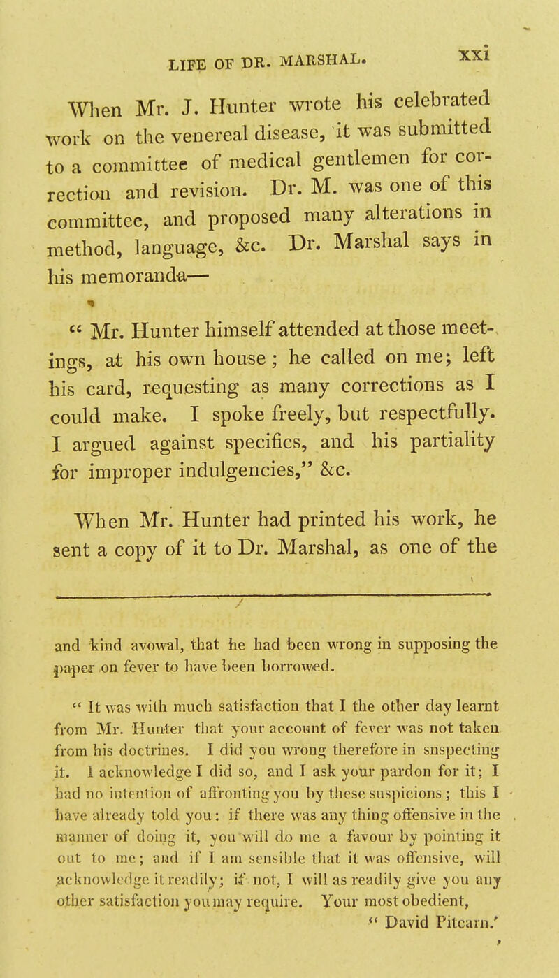 men Mr. J. Hunter wrote his celebrated work on the venereal disease, it was submitted to a committee of medical gentlemen for cor- rection and revision. Dr. M. was one of this committee, and proposed many alterations in method, language, &c. Dr. Marshal says in his memoranda— Mr. Hunter himself attended at those meet- ings, at his own house ; he called on me; left his card, requesting as many corrections as I could make. I spoke freely, but respectfully. I argued against specifics, and his partiality for improper indulgencies, &c. When Mr. Hunter had printed his work, he sent a copy of it to Dr. Marshal, as one of the and kind avow'al, that he had been wrong in supposing the j)aper .on fever to have been borrowed. It was with much satisfaction that I the other day learnt from Mr. Hunter that your account of fever was not taken from his doctrines. I did you wrong therefore in snspecting it. I acknowledge I did so, and I ask your pardon for it; I had no intention of affronting you by these suspicions ; this I have already told you: if there was any thing offensive in the manner of doing it, you will do me a favour by pointing it out to me; and if I am sensible that it was offensive, will acknowledge it readily; if not, I will as readily give you any other satisfactioji you may require. Your most obedient, David Pitcarn.'