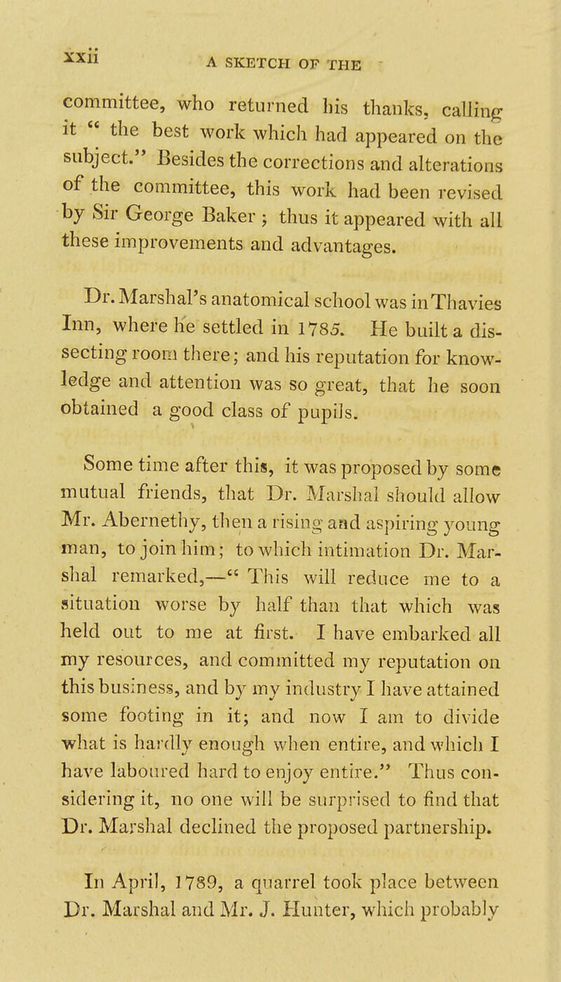 A SKETCH OF THE committee, who returned his thanks, calling It the best work which had appeared on the subject. Besides the corrections and alterations of the committee, this work had been revised by Sir George Baker ; thus it appeared with all these improvements and advantages. Dr. Marshal's anatomical school was inThavies Inn, where he settled in 1785. He built a dis- secting room there; and his reputation for know- ledge and attention was so great, that he soon obtained a good class of pupils. Some time after this, it was proposed by some mutual friends, that Dr. Marshal should allow Mr. Abernethy, then a rising and aspiring young man, to join him; to which intimation Dr. Mar- shal remarked,— This will reduce me to a situation worse by half than that which was held out to me at first. I have embarked all my resources, and committed my reputation on this business, and by my industry I have attained some footing in it; and now I am to divide what is hardly enough when entire, and which I have laboured hard to enjoy entire.'* Thus con- sidering it, no one will be surprised to find that Dr. Marshal declined the proposed partnership. In April, 1789, a quarrel took place between Dr. Marshal and Mr. J. Hunter, which probably