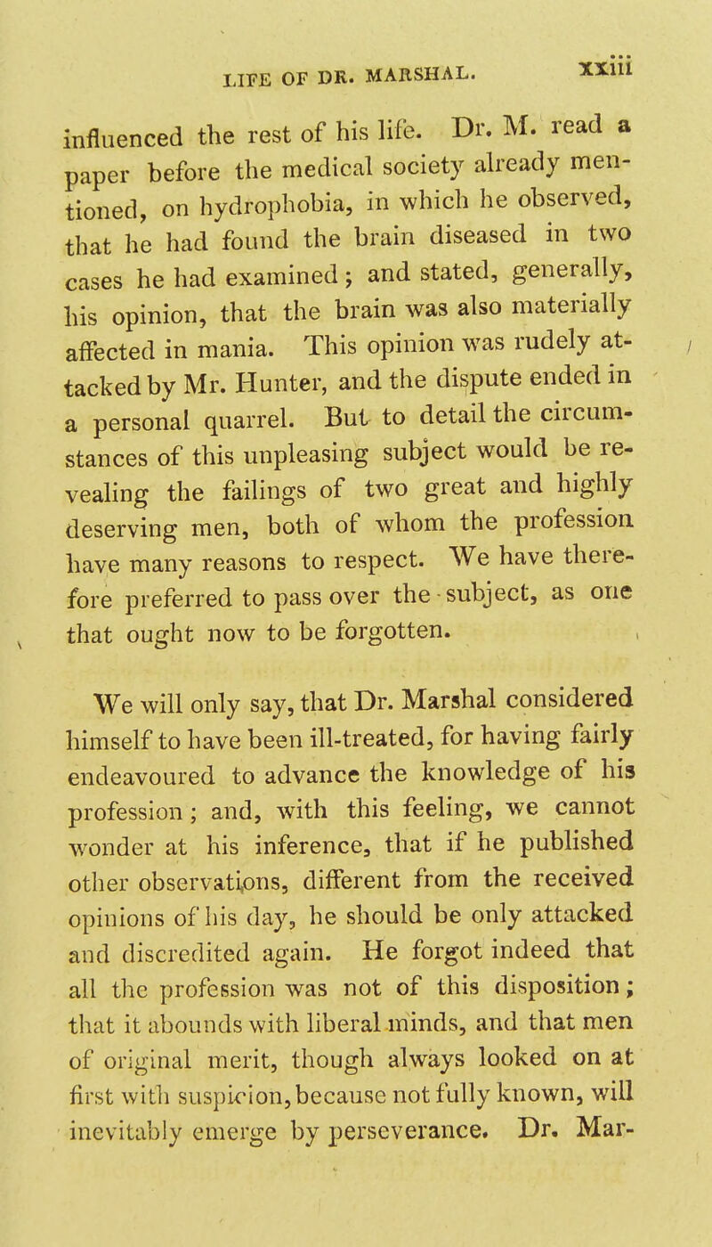 influenced the rest of his life. Dr. M. read a paper before the medical society already men- tioned, on hydrophobia, in which he observed, that he had found the brain diseased in two cases he had examined; and stated, generally, his opinion, that the brain was also materially affected in mania. This opinion was rudely at- / tacked by Mr. Hunter, and the dispute ended in a personal quarrel. But to detail the circum- stances of this unpleasing subject would be re- vealing the failings of two great and highly deserving men, both of whom the profession have many reasons to respect. We have there- fore preferred to pass over the-subject, as one that ought now to be forgotten. We will only say, that Dr. Marshal considered himself to have been ill-treated, for having fairly endeavoured to advance the knowledge of his profession; and, with this feeling, we cannot ^vonder at his inference, that if he published other observations, different from the received opinions of his day, he should be only attacked and discredited again. He forgot indeed that all the profession was not of this disposition; that it abounds with liberal minds, and that men of original merit, though always looked on at first with suspicion, because not fully known, will inevitably emerge by perseverance. Dr. Mar-