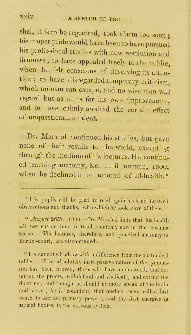 A SKETCH OF THE shal, it is to be regretted, took alarm too soon ; his proper pride would have been to have pursued his professional studies with new resolution and firmness ; to have appealed freely to the public, when he felt conscious of deserving its atten- tion ; to have disregarded temporary criticism, which no man can escape, and no wise man will regard but as hints for his own improvement, and to have calmly awaited the certain effect of unquestionable talent. Dr. Marshal continued his studies, but save none of their results to the world, excepting through the medium of his lectures. He continu- ed teaching anatomy, &c. until autumn, 1800, when he dechned it on account of ill-health. * ■* His pupils Aviil be glad to read again liis kind farewell observations and thanks, with which he took leave of them. August 26th. 1800. —Dr. Marshal finds that his health will not enable him to teach anatomy now in the ensuing season. The lectures, therefore, and practical anatomy in Bartlet-court, are discontinued. He cannot withdraw with indificrence from the anatomical tables. If the absolutely inert passive nature of the lyraj)lia- tics has been proved, those who have ujiderstood, and ad- mitted the proofs, will defend and vindicate, and extend the doctrine ; and though he should no more speak of the brain and nerves, he is confident, that medical men, will at last cease to ascribe primary powers, and the first energies iu animal bodies, tg the nervous system.