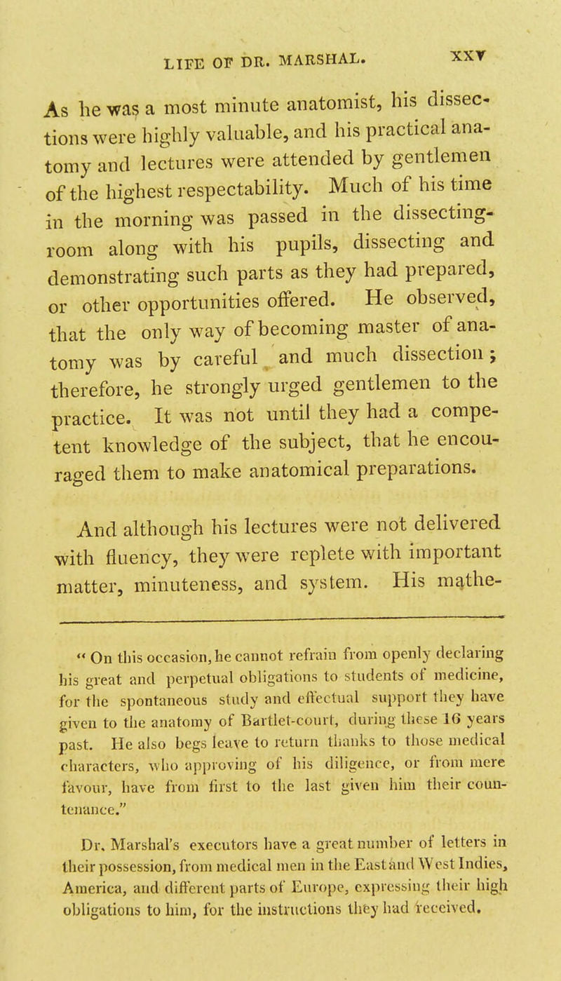 XXY As he was a most minute anatomist, his dissec tions were highly vahiable, and his practical ana- tomy and lectures were attended by gentlemen of the highest respectability. Much of his time in the morning was passed in the dissecting- room along with his pupils, dissecting and demonstrating such parts as they had prepared, or other opportunities offered. He observed, that the only way of becoming master of ana- tomy was by careful and much dissection; therefore, he strongly urged gentlemen to the practice. It was not until they had a compe- tent knowledge of the subject, that he encou- raged them to make anatomical preparations. And although his lectures were not delivered with fluency, they were replete v/ith important matter, minuteness, and system. His mathe- On this occasion, he cannot refrain from openly declaring his great and perpetual obligations to students of medicine, for the spontaneous study and eftectual support they have given to the anatomy of Bartlet-courl, during these 16 years past. He also begs leave to return thanks to those medical characters, \vlio approving of his diligence, or from mere favour, have from first to the last given him their comi- teirance. Dr. Marshal's executors have a great number of letters in their possession, from medical men in the East and West Indies, America, and different parts of Europe, expressing their high obligations to him, for the instructions they had ieceived.