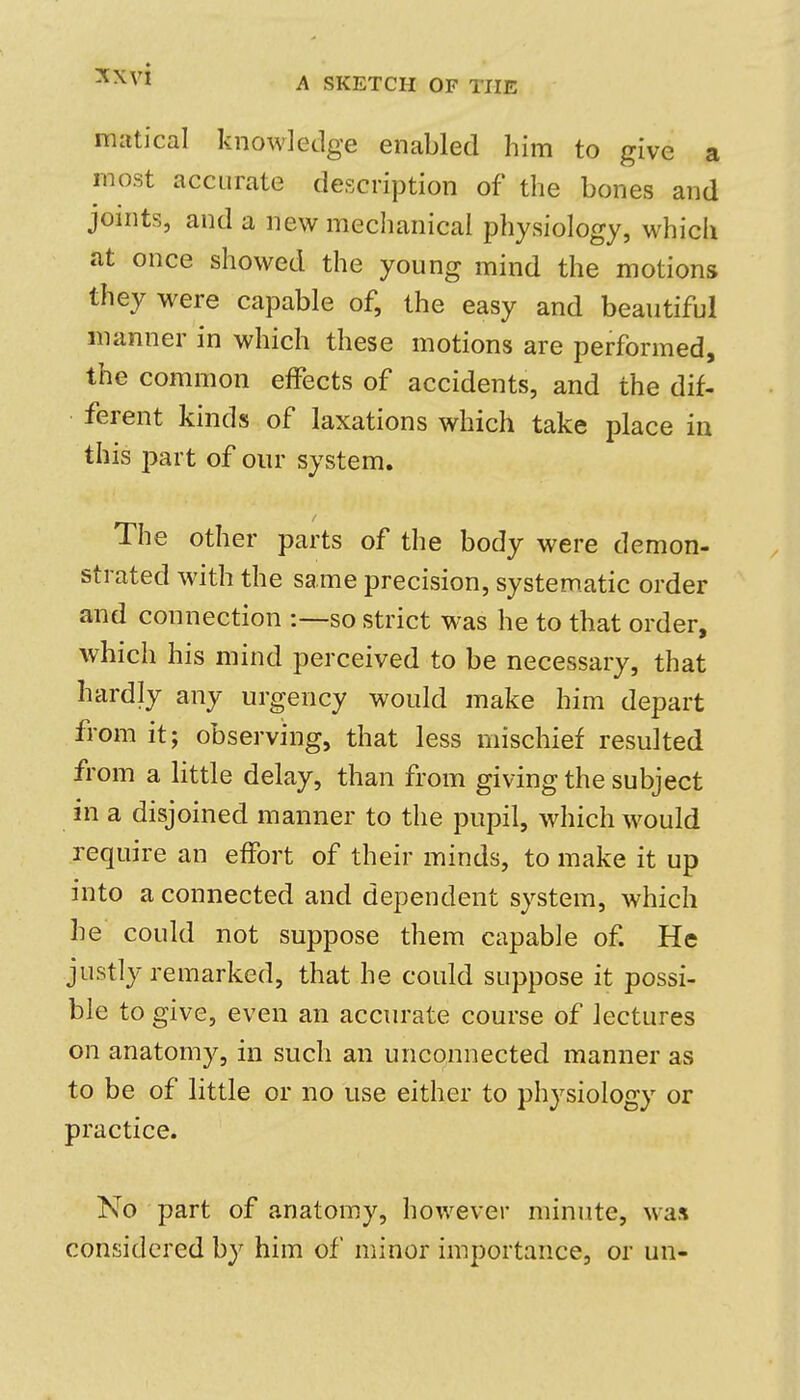 matical knowledge enabled him to give a most accurate description of the bones and joints, and a new meclianical physiology, which at once showed the young mind the motions they were capable of, the easy and beautiful manner in which these motions are performed, the common effects of accidents, and the dif- ferent kinds of laxations which take place in this part of our system. The other parts of the body were demon- strated with the same precision, systematic order and connection -.—-so strict was he to that order, which his mind perceived to be necessary, that hardly any urgency would make him depart from it; observing, that less mischief resulted from a little delay, than from giving the subject in a disjoined manner to the pupil, which would require an effort of their minds, to make it up into a connected and dependent system, which he could not suppose them capable of. He justly remarked, that he could suppose it possi- ble to give, even an accurate course of lectures on anatomy, in such an unconnected manner as to be of little or no use either to physiology or practice. No part of anatomy, however minute, wax considered by him of minor importance, or un-