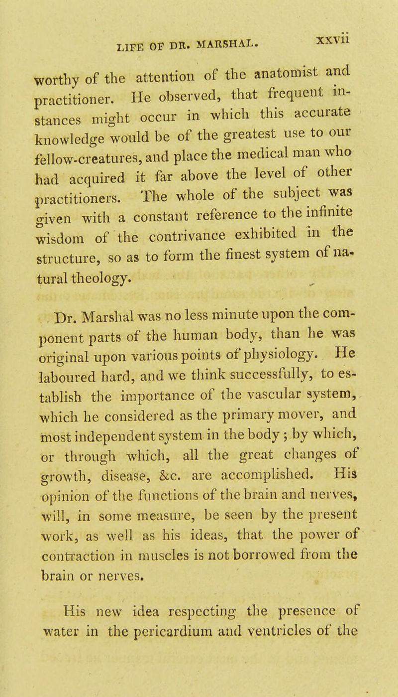 worthy of the attention of the anatomist and practitioner. He observed, that frequent in- stances might occur in which this accurate knowledge would be of the greatest use to our fellow-creatures, and place the medical man who had acquired it far above the level of other practitioners. The whole of the subject was given with a constant reference to the infinite wisdom of the contrivance exhibited in the structure, so as to form the finest system of na- tural theology. Dr. Marshal was no less minute upon the com- ponent parts of the human body, than he was original upon various points of physiology. He laboured hard, and we think successfully, to es- tabHsh the importance of the vascular system, which he considered as the primary mover, and most independent system in the body; by which, or through which, all the great changes of growth, disease, &c. are accomplished. His opinion of the functions of the brain and nerves, will, in some measure, be seen by the present work, as well as his ideas, that the power of contraction in muscles is not borrowed from the brain or nerves. His new idea respecting the presence of water in the pericardium and ventricles of the