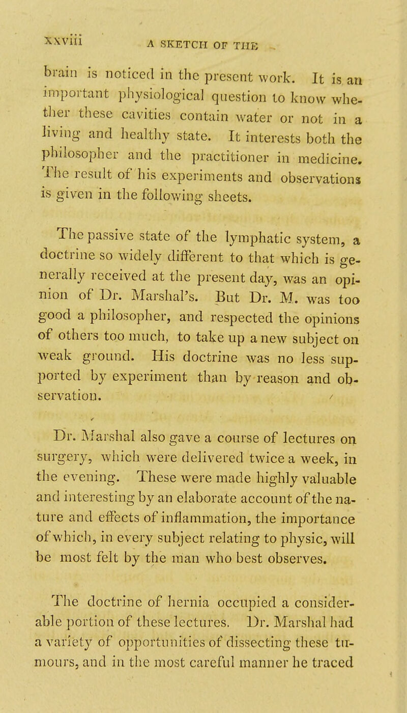 A SKETCH OF TIIPJ brain is noticed in the present work. It is an important physiological question to know whe- ther these cavities contain water or not in a living and healthy state. It interests both the philosopher and the practitioner in medicine. The result of his experiments and observations is given in the following sheets. The passive state of the lymphatic system, a doctrine so widely different to that which is ge- nerally received at the present day, was an opi- nion of Dr. Marshal's. But Dr. M. was too good a philosopher, and respected the opinions of others too much, to take up a new subject on weak ground. His doctrine was no less sup- ported by experiment than by reason and ob- servation. / Dr. Marshal also gave a course of lectures on surgery, which were delivered twice a week, in the evening. These were made highly valuable and interesting by an elaborate account of the na- ture and effects of inflammation, the importance of which, in every subject relating to physic, will be most felt by the man who best observes. The doctrine of hernia occupied a consider- able portion of these lectures. Dr. Marshal had a variety of opportunities of dissecting these tu- mours, and in the most careful manner he traced